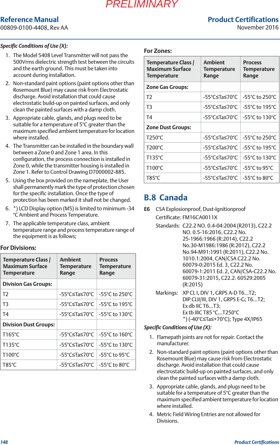 Product CertificationsNovember 2016Reference Manual 00809-0100-4408, Rev AA148 Product CertificationsPRELIMINARYSpecific Conditions of Use (X):1. The Model 5408 Level Transmitter will not pass the 500Vrms dielectric strength test between the circuits and the earth ground. This must be taken into account during installation.2. Non-standard paint options (paint options other than Rosemount Blue) may cause risk from Electrostatic discharge. Avoid installation that could cause electrostatic build-up on painted surfaces, and only clean the painted surfaces with a damp cloth.3. Appropriate cable, glands, and plugs need to be suitable for a temperature of 5°C greater than the maximum specified ambient temperature for location where installed.4. The Transmitter can be installed in the boundary wall between a Zone 0 and Zone 1 area. In this configuration, the process connection is installed in Zone 0, while the transmitter housing is installed in Zone 1. Refer to Control Drawing D7000002-885.5. Using the box provided on the nameplate, the User shall permanently mark the type of protection chosen for the specific installation. Once the type of protection has been marked it shall not be changed.6. *) LCD Display option (M5) is limited to minimum -34 °C Ambient and Process Temperature.7. The applicable temperature class, ambient temperature range and process temperature range of the equipment is as follows;B.8  CanadaE6 CSA Explosionproof, Dust-IgnitionproofCertificate: FM16CA0011XStandards: C22.2 NO. 0.4-04:2004 (R2013), C22.2 NO. 0.5-16:2016, C22.2 No. 25-1966:1966 (R:2014), C22.2 No.30-M1986:1986 (R:2012), C22.2 No.94-M91:1991 (R:2011), C22.2 No. 1010.1:2004, CAN/CSA C22.2 No. 60079-0:2015 Ed. 3, C22.2 No. 60079-1:2011 Ed. 2, CAN/CSA-C22.2 No. 60079-31:2015, C22.2. 60529:2005 (R:2015)Markings:  XP CL I, DIV 1, GRPS A-D T6…T2; DIP CLII/III, DIV 1, GRPS E-G; T6...T2; Ex db IIC T6…T3; Ex tb IIIC T85 °C…T250°C *) (-40°CTa+70°C); Type 4X/IP65 Specific Conditions of Use (X):1. Flamepath joints are not for repair. Contact the manufacturer.2. Non-standard paint options (paint options other than Rosemount Blue) may cause risk from Electrostatic discharge. Avoid installation that could cause electrostatic build-up on painted surfaces, and only clean the painted surfaces with a damp cloth.3. Appropriate cable, glands, and plugs need to be suitable for a temperature of 5°C greater than the maximum specified ambient temperature for location where installed.4. Metric Field Wiring Entries are not allowed for Divisions.For Divisions:Temperature Class / Maximum Surface TemperatureAmbient Temperature RangeProcess Temperature RangeDivision Gas Groups:T2 -55°CTa70°C -55°C to 250°CT3 -55°CTa70°C -55°C to 195°CT4 -55°CTa70°C -55°C to 130°CDivision Dust Groups:T165°C -55°CTa70°C -55°C to 160°CT135°C -55°CTa70°C -55°C to 130°CT100°C -55°CTa70°C -55°C to 95°CT85°C -55°CTa70°C -55°C to 80°CFor Zones:Temperature Class / Maximum Surface TemperatureAmbient Temperature RangeProcess Temperature RangeZone Gas Groups:T2 -55°CTa70°C -55°C to 250°CT3 -55°CTa70°C -55°C to 195°CT4 -55°CTa70°C -55°C to 130°CZone Dust Groups:T250°C -55°CTa70°C -55°C to 250°CT200°C -55°CTa70°C -55°C to 195°CT135°C -55°CTa70°C -55°C to 130°CT100°C -55°CTa70°C -55°C to 95°CT85°C -55°CTa70°C -55°C to 80°C