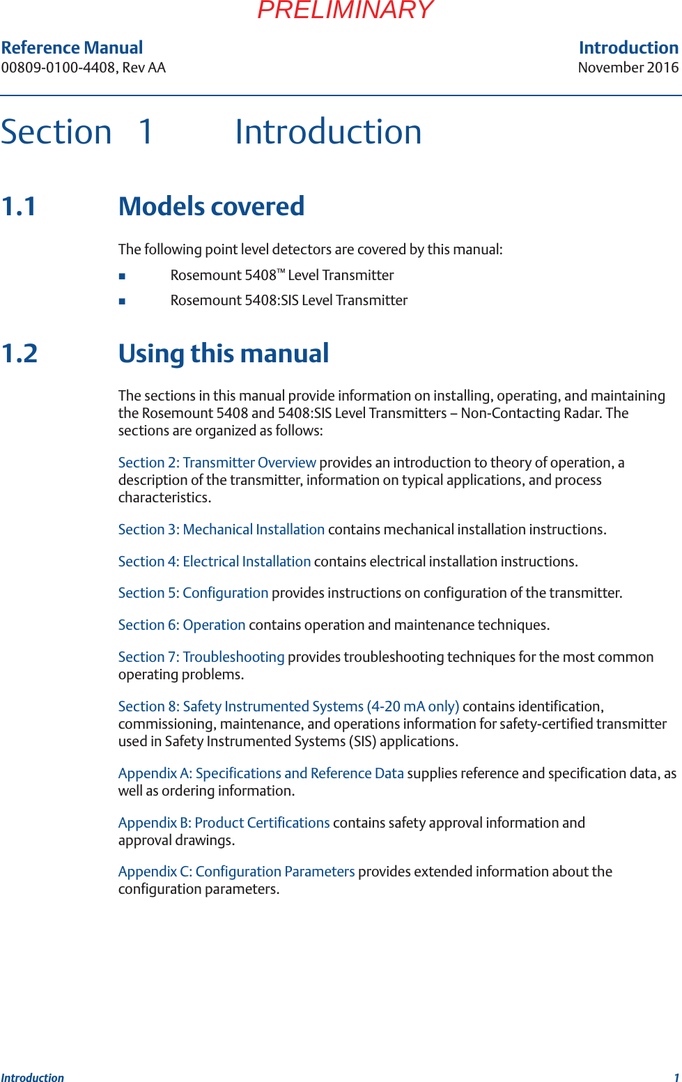 Reference Manual 00809-0100-4408, Rev AAIntroductionNovember 20161IntroductionPRELIMINARYSection 1 Introduction1.1 Models coveredThe following point level detectors are covered by this manual:Rosemount 5408™ Level TransmitterRosemount 5408:SIS Level Transmitter1.2 Using this manualThe sections in this manual provide information on installing, operating, and maintaining the Rosemount 5408 and 5408:SIS Level Transmitters – Non-Contacting Radar. The sections are organized as follows:Section 2: Transmitter Overview provides an introduction to theory of operation, a description of the transmitter, information on typical applications, and process characteristics.Section 3: Mechanical Installation contains mechanical installation instructions. Section 4: Electrical Installation contains electrical installation instructions. Section 5: Configuration provides instructions on configuration of the transmitter. Section 6: Operation contains operation and maintenance techniques. Section 7: Troubleshooting provides troubleshooting techniques for the most common operating problems.Section 8: Safety Instrumented Systems (4-20 mA only) contains identification, commissioning, maintenance, and operations information for safety-certified transmitter used in Safety Instrumented Systems (SIS) applications.Appendix A: Specifications and Reference Data supplies reference and specification data, as well as ordering information.Appendix B: Product Certifications contains safety approval information and approval drawings.Appendix C: Configuration Parameters provides extended information about the configuration parameters.