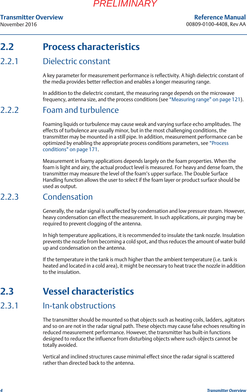 4Transmitter OverviewNovember 2016Transmitter OverviewReference Manual00809-0100-4408, Rev AAPRELIMINARY2.2 Process characteristics2.2.1 Dielectric constantA key parameter for measurement performance is reflectivity. A high dielectric constant of the media provides better reflection and enables a longer measuring range. In addition to the dielectric constant, the measuring range depends on the microwave frequency, antenna size, and the process conditions (see “Measuring range” on page 121).2.2.2 Foam and turbulenceFoaming liquids or turbulence may cause weak and varying surface echo amplitudes. The effects of turbulence are usually minor, but in the most challenging conditions, the transmitter may be mounted in a still pipe. In addition, measurement performance can be optimized by enabling the appropriate process conditions parameters, see “Process conditions” on page 171.Measurement in foamy applications depends largely on the foam properties. When the foam is light and airy, the actual product level is measured. For heavy and dense foam, the transmitter may measure the level of the foam’s upper surface. The Double Surface Handling function allows the user to select if the foam layer or product surface should be used as output.2.2.3 CondensationGenerally, the radar signal is unaffected by condensation and low pressure steam. However, heavy condensation can effect the measurement. In such applications, air purging may be required to prevent clogging of the antenna.In high temperature applications, it is recommended to insulate the tank nozzle. Insulation prevents the nozzle from becoming a cold spot, and thus reduces the amount of water build up and condensation on the antenna.If the temperature in the tank is much higher than the ambient temperature (i.e. tank is heated and located in a cold area), it might be necessary to heat trace the nozzle in addition to the insulation.2.3 Vessel characteristics2.3.1 In-tank obstructionsThe transmitter should be mounted so that objects such as heating coils, ladders, agitators and so on are not in the radar signal path. These objects may cause false echoes resulting in reduced measurement performance. However, the transmitter has built-in functions designed to reduce the influence from disturbing objects where such objects cannot be totally avoided.Vertical and inclined structures cause minimal effect since the radar signal is scattered rather than directed back to the antenna.