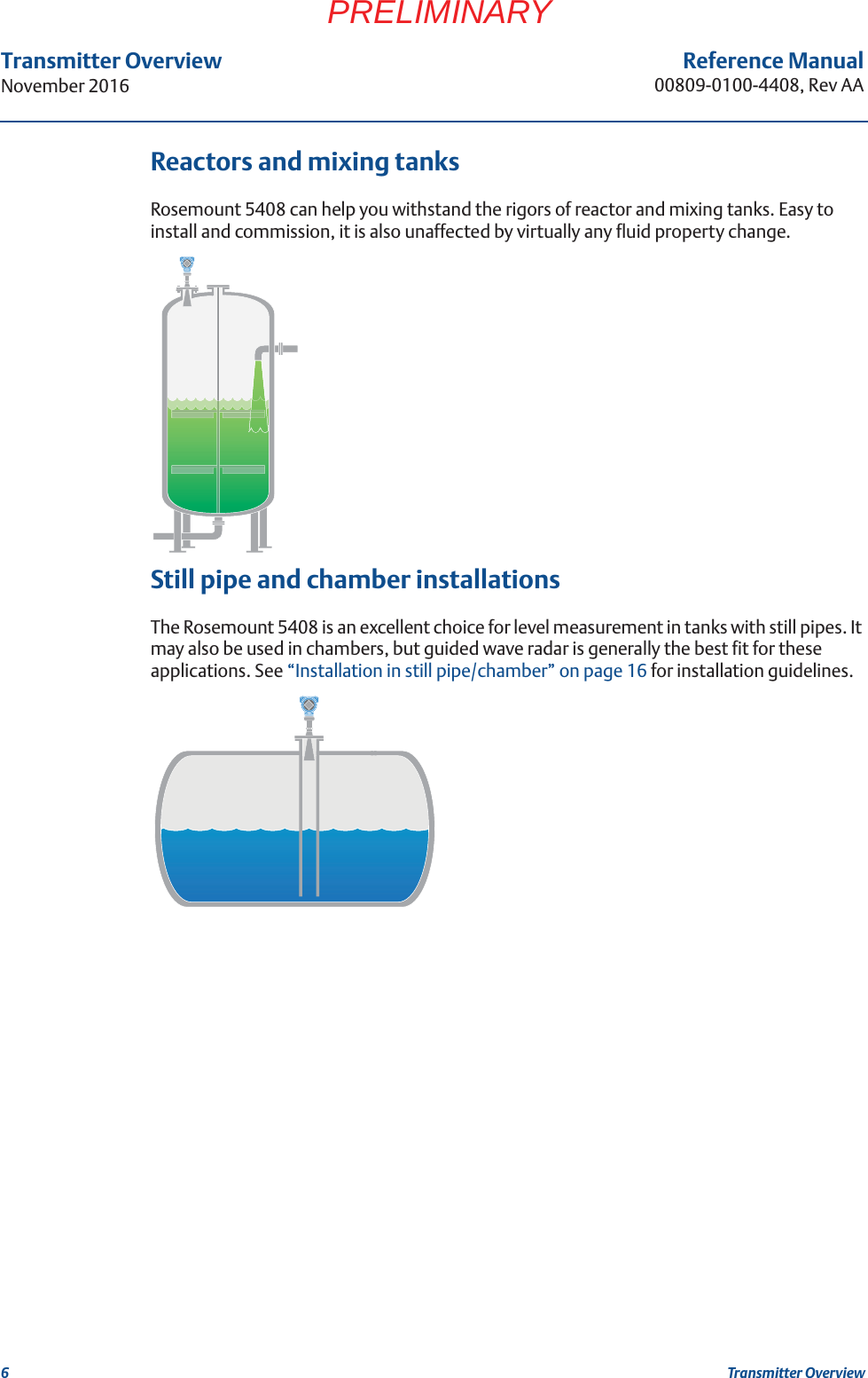 6Transmitter OverviewNovember 2016Transmitter OverviewReference Manual00809-0100-4408, Rev AAPRELIMINARYReactors and mixing tanksRosemount 5408 can help you withstand the rigors of reactor and mixing tanks. Easy to install and commission, it is also unaffected by virtually any fluid property change.Still pipe and chamber installationsThe Rosemount 5408 is an excellent choice for level measurement in tanks with still pipes. It may also be used in chambers, but guided wave radar is generally the best fit for these applications. See “Installation in still pipe/chamber” on page 16 for installation guidelines. 