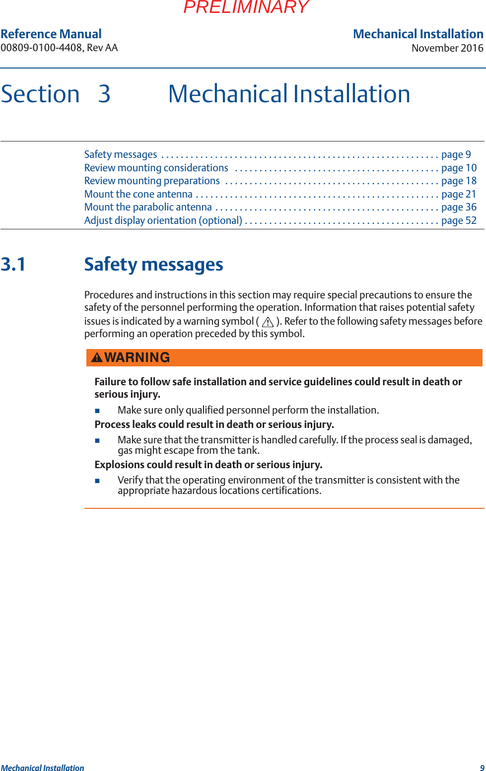 9Reference Manual 00809-0100-4408, Rev AAMechanical InstallationNovember 2016Mechanical InstallationPRELIMINARYSection 3 Mechanical InstallationSafety messages  . . . . . . . . . . . . . . . . . . . . . . . . . . . . . . . . . . . . . . . . . . . . . . . . . . . . . . . . . page 9Review mounting considerations   . . . . . . . . . . . . . . . . . . . . . . . . . . . . . . . . . . . . . . . . . . page 10Review mounting preparations  . . . . . . . . . . . . . . . . . . . . . . . . . . . . . . . . . . . . . . . . . . . . page 18Mount the cone antenna . . . . . . . . . . . . . . . . . . . . . . . . . . . . . . . . . . . . . . . . . . . . . . . . . . page 21Mount the parabolic antenna . . . . . . . . . . . . . . . . . . . . . . . . . . . . . . . . . . . . . . . . . . . . . . page 36Adjust display orientation (optional) . . . . . . . . . . . . . . . . . . . . . . . . . . . . . . . . . . . . . . . . page 523.1 Safety messagesProcedures and instructions in this section may require special precautions to ensure the safety of the personnel performing the operation. Information that raises potential safety issues is indicated by a warning symbol ( ). Refer to the following safety messages before performing an operation preceded by this symbol.Failure to follow safe installation and service guidelines could result in death or serious injury.Make sure only qualified personnel perform the installation.Process leaks could result in death or serious injury.Make sure that the transmitter is handled carefully. If the process seal is damaged, gas might escape from the tank.Explosions could result in death or serious injury.Verify that the operating environment of the transmitter is consistent with the appropriate hazardous locations certifications.