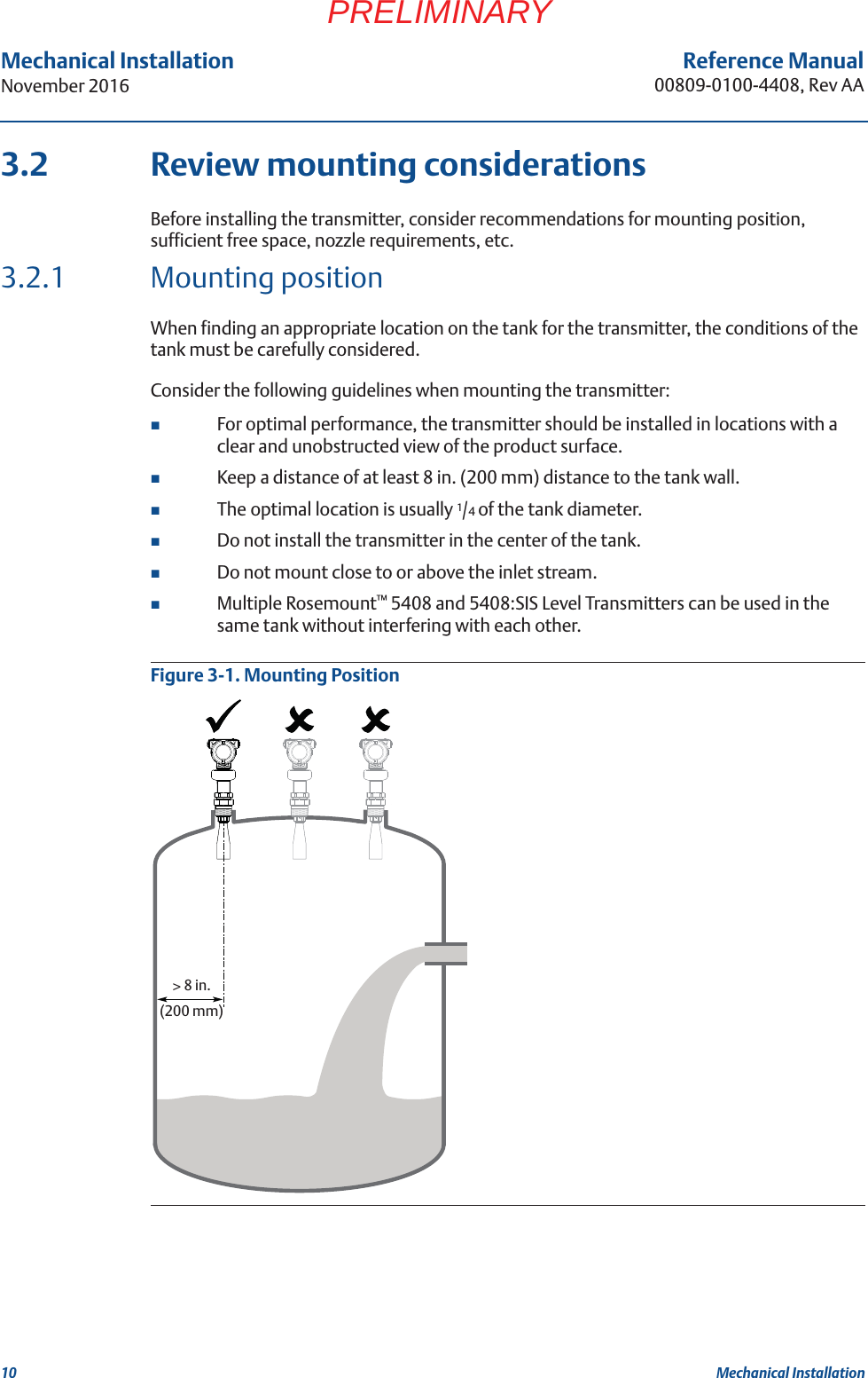 10Reference Manual00809-0100-4408, Rev AAMechanical InstallationNovember 2016Mechanical InstallationPRELIMINARY3.2 Review mounting considerationsBefore installing the transmitter, consider recommendations for mounting position, sufficient free space, nozzle requirements, etc.3.2.1 Mounting positionWhen finding an appropriate location on the tank for the transmitter, the conditions of the tank must be carefully considered.Consider the following guidelines when mounting the transmitter: For optimal performance, the transmitter should be installed in locations with a clear and unobstructed view of the product surface.Keep a distance of at least 8 in. (200 mm) distance to the tank wall.The optimal location is usually 1/4 of the tank diameter.Do not install the transmitter in the center of the tank.Do not mount close to or above the inlet stream.Multiple Rosemount™ 5408 and 5408:SIS Level Transmitters can be used in the same tank without interfering with each other.Figure 3-1. Mounting Position&gt; 8 in. (200 mm)