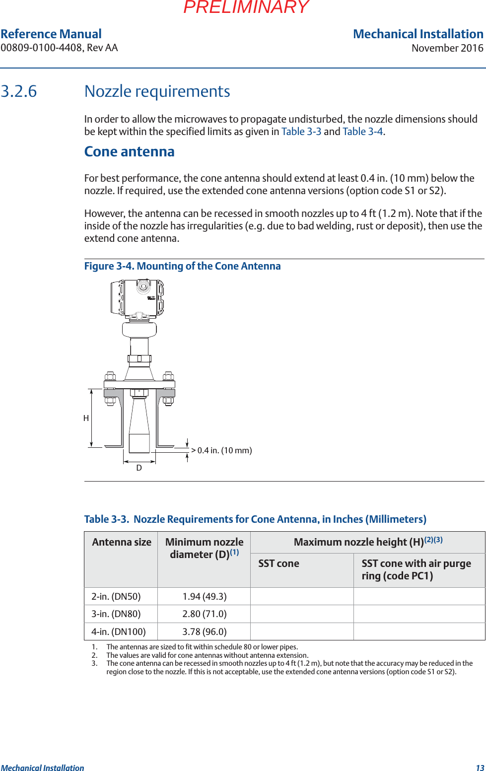 13Reference Manual 00809-0100-4408, Rev AAMechanical InstallationNovember 2016Mechanical InstallationPRELIMINARY3.2.6 Nozzle requirementsIn order to allow the microwaves to propagate undisturbed, the nozzle dimensions should be kept within the specified limits as given in Table 3-3 and Table 3-4.Cone antennaFor best performance, the cone antenna should extend at least 0.4 in. (10 mm) below the nozzle. If required, use the extended cone antenna versions (option code S1 or S2).However, the antenna can be recessed in smooth nozzles up to 4 ft (1.2 m). Note that if the inside of the nozzle has irregularities (e.g. due to bad welding, rust or deposit), then use the extend cone antenna.Figure 3-4. Mounting of the Cone AntennaTable 3-3.  Nozzle Requirements for Cone Antenna, in Inches (Millimeters)Antenna size Minimum nozzle diameter (D)(1)1.  The antennas are sized to fit within schedule 80 or lower pipes.Maximum nozzle height (H)(2)(3)2.  The values are valid for cone antennas without antenna extension.3.  The cone antenna can be recessed in smooth nozzles up to 4 ft (1.2 m), but note that the accuracy may be reduced in the region close to the nozzle. If this is not acceptable, use the extended cone antenna versions (option code S1 or S2). SST cone SST cone with air purge ring (code PC1)2-in. (DN50) 1.94 (49.3)3-in. (DN80) 2.80 (71.0)4-in. (DN100) 3.78 (96.0)DH&gt; 0.4 in. (10 mm)