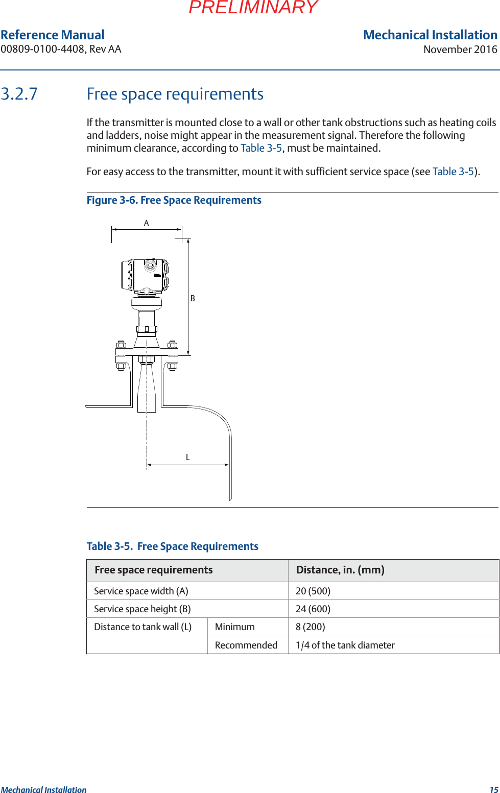 15Reference Manual 00809-0100-4408, Rev AAMechanical InstallationNovember 2016Mechanical InstallationPRELIMINARY3.2.7 Free space requirementsIf the transmitter is mounted close to a wall or other tank obstructions such as heating coils and ladders, noise might appear in the measurement signal. Therefore the following minimum clearance, according to Table 3-5, must be maintained.For easy access to the transmitter, mount it with sufficient service space (see Table 3-5).Figure 3-6. Free Space RequirementsTable 3-5.  Free Space RequirementsFree space requirements Distance, in. (mm)Service space width (A) 20 (500)Service space height (B) 24 (600)Distance to tank wall (L) Minimum 8 (200)Recommended 1/4 of the tank diameterLBA