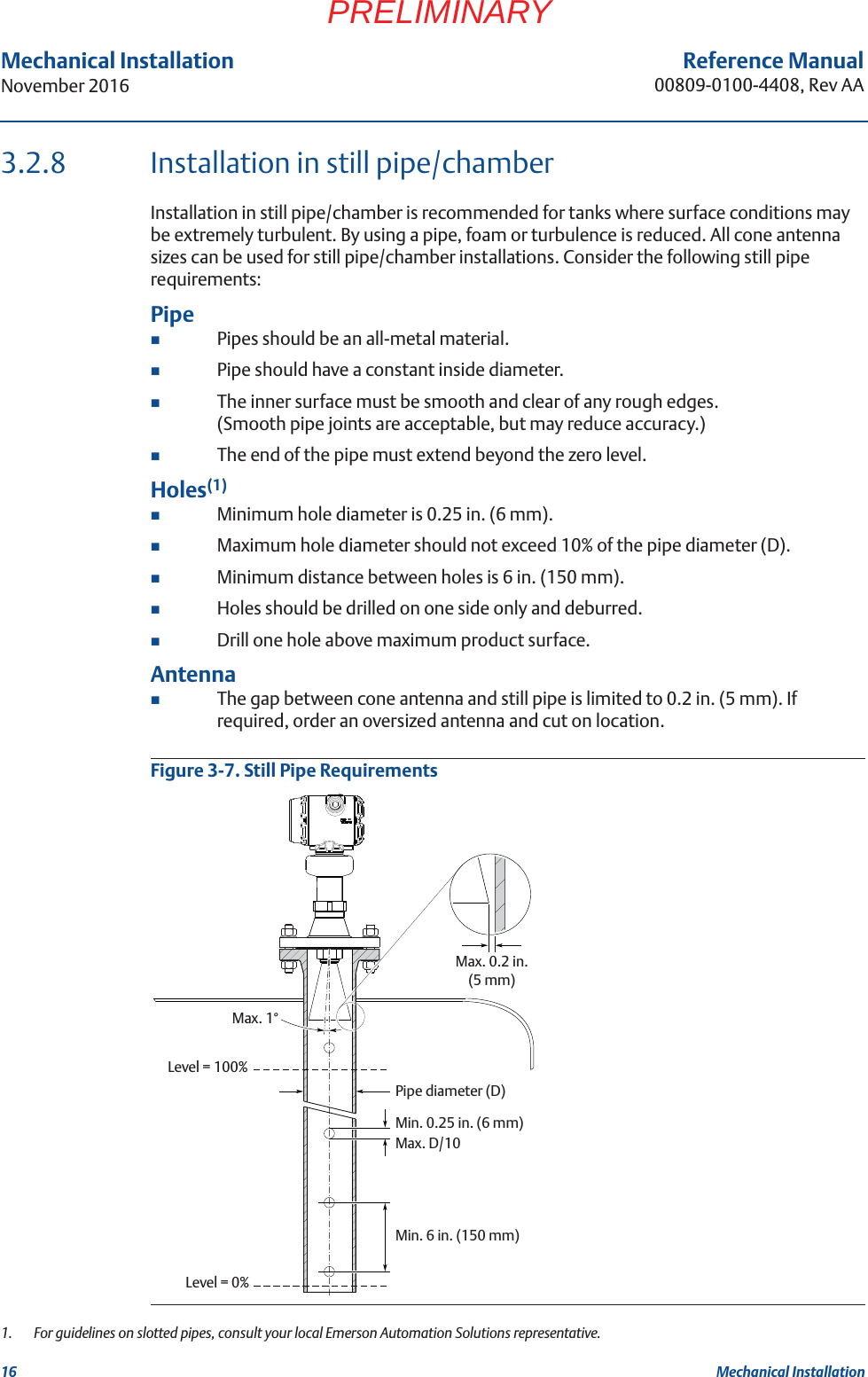 16Reference Manual00809-0100-4408, Rev AAMechanical InstallationNovember 2016Mechanical InstallationPRELIMINARY3.2.8 Installation in still pipe/chamberInstallation in still pipe/chamber is recommended for tanks where surface conditions may be extremely turbulent. By using a pipe, foam or turbulence is reduced. All cone antenna sizes can be used for still pipe/chamber installations. Consider the following still pipe requirements:PipePipes should be an all-metal material.Pipe should have a constant inside diameter.The inner surface must be smooth and clear of any rough edges. (Smooth pipe joints are acceptable, but may reduce accuracy.)The end of the pipe must extend beyond the zero level.Holes(1)Minimum hole diameter is 0.25 in. (6 mm).Maximum hole diameter should not exceed 10% of the pipe diameter (D).Minimum distance between holes is 6 in. (150 mm).Holes should be drilled on one side only and deburred.Drill one hole above maximum product surface.AntennaThe gap between cone antenna and still pipe is limited to 0.2 in. (5 mm). If required, order an oversized antenna and cut on location.Figure 3-7. Still Pipe Requirements1.  For guidelines on slotted pipes, consult your local Emerson Automation Solutions representative.Min. 0.25 in. (6 mm)Max. D/10Max. 0.2 in. (5 mm)Pipe diameter (D)Min. 6 in. (150 mm)Max. 1°Level = 100%Level = 0%