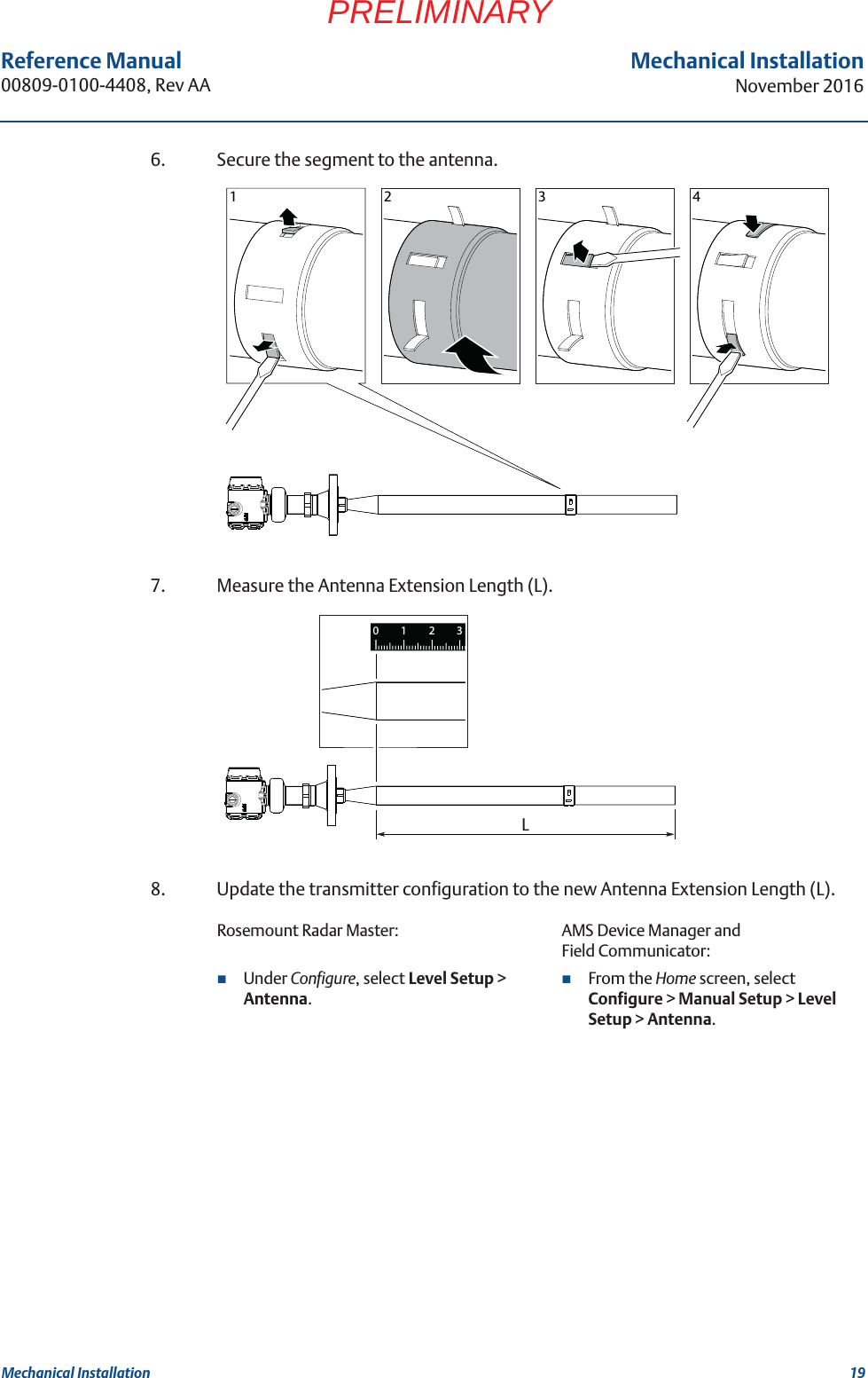 19Reference Manual 00809-0100-4408, Rev AAMechanical InstallationNovember 2016Mechanical InstallationPRELIMINARY6. Secure the segment to the antenna.7. Measure the Antenna Extension Length (L).8. Update the transmitter configuration to the new Antenna Extension Length (L).Rosemount Radar Master: AMS Device Manager and Field Communicator:Under Configure, select Level Setup &gt; Antenna.From the Home screen, select Configure &gt; Manual Setup &gt; Level Setup &gt; Antenna.123 4L1230