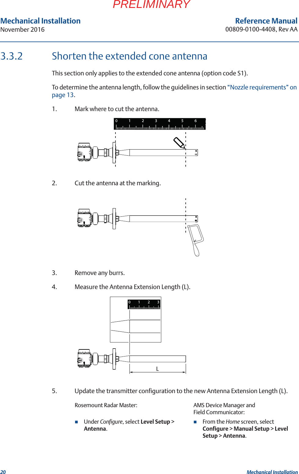 20Reference Manual00809-0100-4408, Rev AAMechanical InstallationNovember 2016Mechanical InstallationPRELIMINARY3.3.2 Shorten the extended cone antennaThis section only applies to the extended cone antenna (option code S1).To determine the antenna length, follow the guidelines in section “Nozzle requirements” on page 13.1. Mark where to cut the antenna.2. Cut the antenna at the marking.3. Remove any burrs.4. Measure the Antenna Extension Length (L).5. Update the transmitter configuration to the new Antenna Extension Length (L).Rosemount Radar Master: AMS Device Manager and Field Communicator:Under Configure, select Level Setup &gt; Antenna.From the Home screen, select Configure &gt; Manual Setup &gt; Level Setup &gt; Antenna.1234560L1230