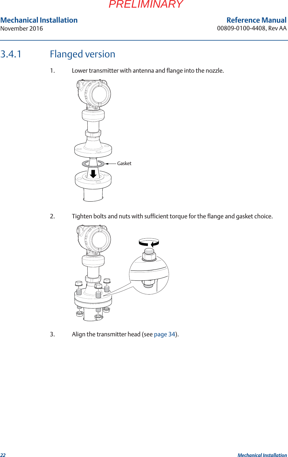 22Reference Manual00809-0100-4408, Rev AAMechanical InstallationNovember 2016Mechanical InstallationPRELIMINARY3.4.1 Flanged version1. Lower transmitter with antenna and flange into the nozzle.2. Tighten bolts and nuts with sufficient torque for the flange and gasket choice.3. Align the transmitter head (see page 34).Gasket