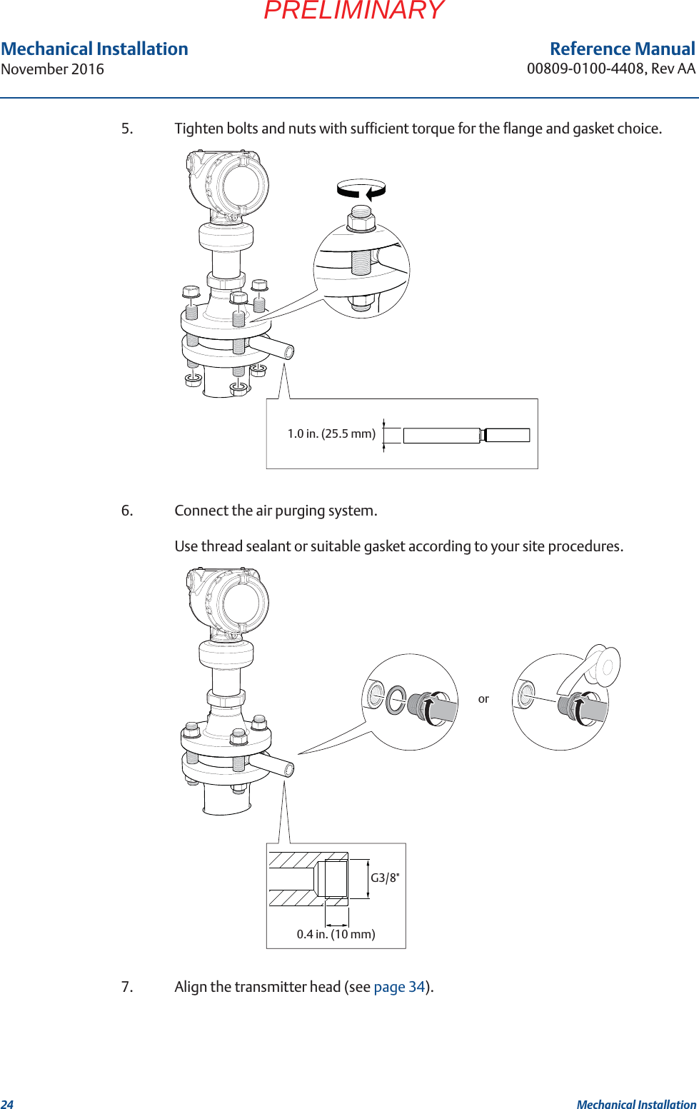 24Reference Manual00809-0100-4408, Rev AAMechanical InstallationNovember 2016Mechanical InstallationPRELIMINARY5. Tighten bolts and nuts with sufficient torque for the flange and gasket choice.6. Connect the air purging system.Use thread sealant or suitable gasket according to your site procedures.7. Align the transmitter head (see page 34).1.0 in. (25.5 mm)G3/8&quot;0.4 in. (10 mm)or