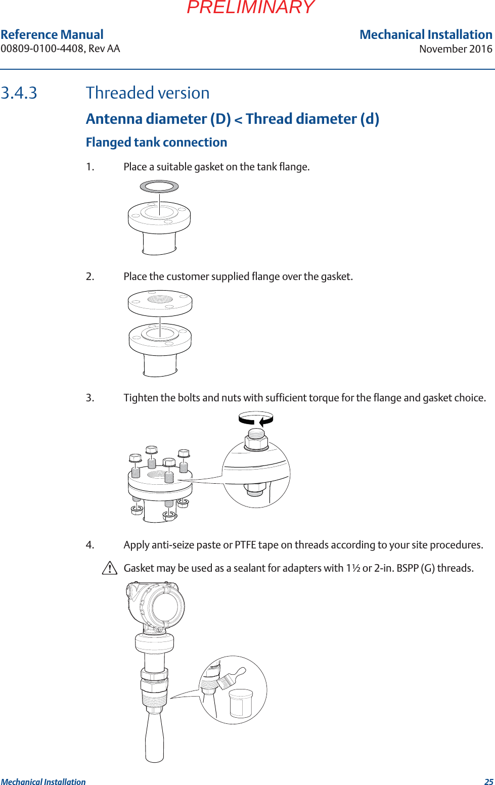 25Reference Manual 00809-0100-4408, Rev AAMechanical InstallationNovember 2016Mechanical InstallationPRELIMINARY3.4.3 Threaded versionAntenna diameter (D) &lt; Thread diameter (d)Flanged tank connection1. Place a suitable gasket on the tank flange.2. Place the customer supplied flange over the gasket.3. Tighten the bolts and nuts with sufficient torque for the flange and gasket choice.4. Apply anti-seize paste or PTFE tape on threads according to your site procedures.Gasket may be used as a sealant for adapters with 1½ or 2-in. BSPP (G) threads.