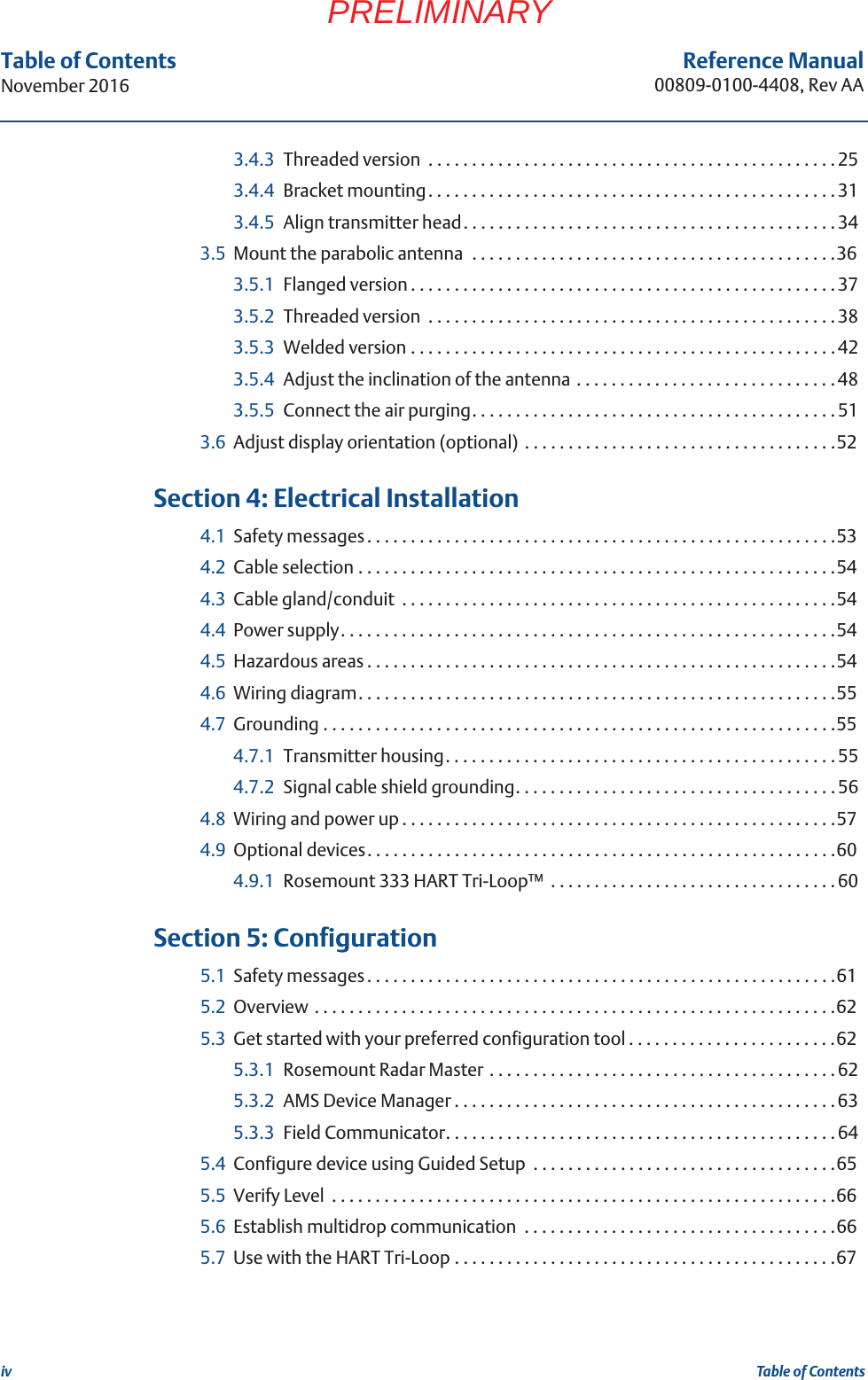 ivReference Manual00809-0100-4408, Rev AATable of ContentsNovember 2016Table of ContentsPRELIMINARY3.4.3 Threaded version  . . . . . . . . . . . . . . . . . . . . . . . . . . . . . . . . . . . . . . . . . . . . . . . 253.4.4 Bracket mounting. . . . . . . . . . . . . . . . . . . . . . . . . . . . . . . . . . . . . . . . . . . . . . .313.4.5 Align transmitter head. . . . . . . . . . . . . . . . . . . . . . . . . . . . . . . . . . . . . . . . . . . 343.5 Mount the parabolic antenna  . . . . . . . . . . . . . . . . . . . . . . . . . . . . . . . . . . . . . . . . . .363.5.1 Flanged version . . . . . . . . . . . . . . . . . . . . . . . . . . . . . . . . . . . . . . . . . . . . . . . . .373.5.2 Threaded version  . . . . . . . . . . . . . . . . . . . . . . . . . . . . . . . . . . . . . . . . . . . . . . . 383.5.3 Welded version . . . . . . . . . . . . . . . . . . . . . . . . . . . . . . . . . . . . . . . . . . . . . . . . .423.5.4 Adjust the inclination of the antenna . . . . . . . . . . . . . . . . . . . . . . . . . . . . . . 483.5.5 Connect the air purging. . . . . . . . . . . . . . . . . . . . . . . . . . . . . . . . . . . . . . . . . . 513.6 Adjust display orientation (optional)  . . . . . . . . . . . . . . . . . . . . . . . . . . . . . . . . . . . .52 4Section 4: Electrical Installation4.1 Safety messages. . . . . . . . . . . . . . . . . . . . . . . . . . . . . . . . . . . . . . . . . . . . . . . . . . . . . .534.2 Cable selection . . . . . . . . . . . . . . . . . . . . . . . . . . . . . . . . . . . . . . . . . . . . . . . . . . . . . . .544.3 Cable gland/conduit  . . . . . . . . . . . . . . . . . . . . . . . . . . . . . . . . . . . . . . . . . . . . . . . . . .544.4 Power supply. . . . . . . . . . . . . . . . . . . . . . . . . . . . . . . . . . . . . . . . . . . . . . . . . . . . . . . . .544.5 Hazardous areas . . . . . . . . . . . . . . . . . . . . . . . . . . . . . . . . . . . . . . . . . . . . . . . . . . . . . .544.6 Wiring diagram. . . . . . . . . . . . . . . . . . . . . . . . . . . . . . . . . . . . . . . . . . . . . . . . . . . . . . .554.7 Grounding . . . . . . . . . . . . . . . . . . . . . . . . . . . . . . . . . . . . . . . . . . . . . . . . . . . . . . . . . . .554.7.1 Transmitter housing. . . . . . . . . . . . . . . . . . . . . . . . . . . . . . . . . . . . . . . . . . . . . 554.7.2 Signal cable shield grounding. . . . . . . . . . . . . . . . . . . . . . . . . . . . . . . . . . . . .564.8 Wiring and power up . . . . . . . . . . . . . . . . . . . . . . . . . . . . . . . . . . . . . . . . . . . . . . . . . .574.9 Optional devices. . . . . . . . . . . . . . . . . . . . . . . . . . . . . . . . . . . . . . . . . . . . . . . . . . . . . .604.9.1 Rosemount 333 HART Tri-Loop™  . . . . . . . . . . . . . . . . . . . . . . . . . . . . . . . . .60 5Section 5: Configuration5.1 Safety messages. . . . . . . . . . . . . . . . . . . . . . . . . . . . . . . . . . . . . . . . . . . . . . . . . . . . . .615.2 Overview . . . . . . . . . . . . . . . . . . . . . . . . . . . . . . . . . . . . . . . . . . . . . . . . . . . . . . . . . . . .625.3 Get started with your preferred configuration tool . . . . . . . . . . . . . . . . . . . . . . . .625.3.1 Rosemount Radar Master . . . . . . . . . . . . . . . . . . . . . . . . . . . . . . . . . . . . . . . . 625.3.2 AMS Device Manager . . . . . . . . . . . . . . . . . . . . . . . . . . . . . . . . . . . . . . . . . . . . 635.3.3 Field Communicator. . . . . . . . . . . . . . . . . . . . . . . . . . . . . . . . . . . . . . . . . . . . .645.4 Configure device using Guided Setup  . . . . . . . . . . . . . . . . . . . . . . . . . . . . . . . . . . .655.5 Verify Level  . . . . . . . . . . . . . . . . . . . . . . . . . . . . . . . . . . . . . . . . . . . . . . . . . . . . . . . . . .665.6 Establish multidrop communication  . . . . . . . . . . . . . . . . . . . . . . . . . . . . . . . . . . . .665.7 Use with the HART Tri-Loop . . . . . . . . . . . . . . . . . . . . . . . . . . . . . . . . . . . . . . . . . . . .67