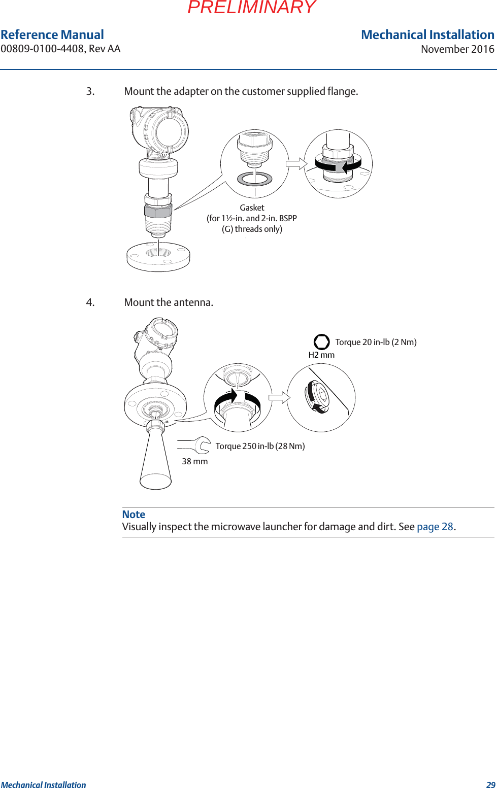 29Reference Manual 00809-0100-4408, Rev AAMechanical InstallationNovember 2016Mechanical InstallationPRELIMINARY3. Mount the adapter on the customer supplied flange.4. Mount the antenna.Gasket (for 1½-in. and 2-in. BSPP (G) threads only)NoteVisually inspect the microwave launcher for damage and dirt. See page 28.Torque 20 in-lb (2 Nm)H2 mmTorque 250 in-lb (28 Nm) 38 mm