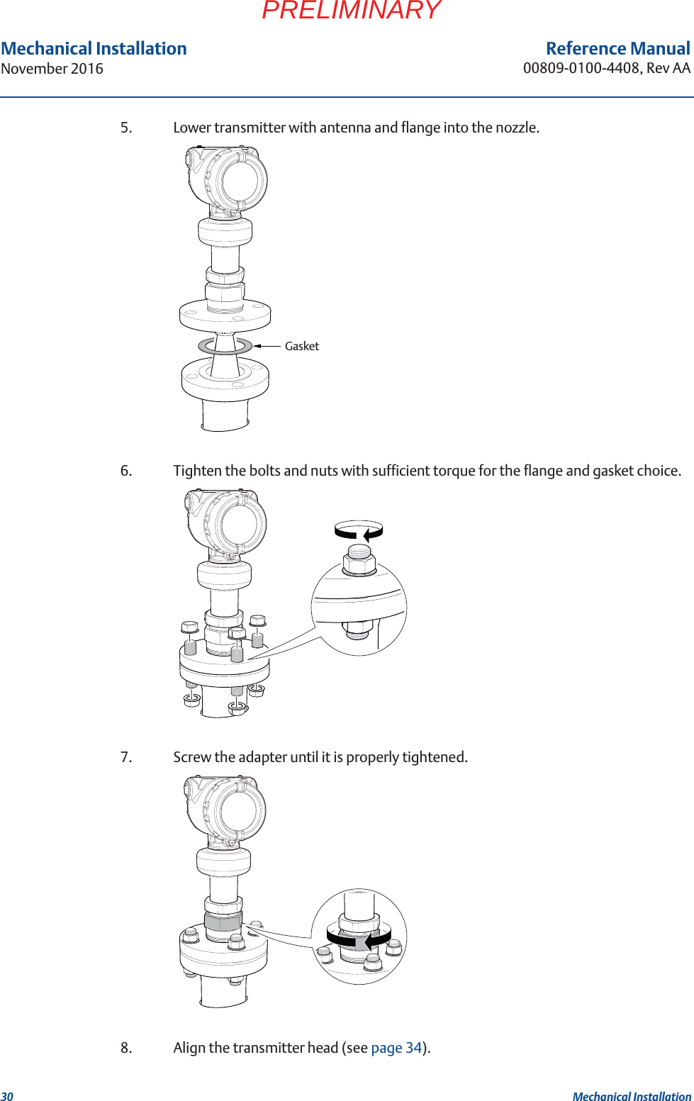 30Reference Manual00809-0100-4408, Rev AAMechanical InstallationNovember 2016Mechanical InstallationPRELIMINARY5. Lower transmitter with antenna and flange into the nozzle.6. Tighten the bolts and nuts with sufficient torque for the flange and gasket choice.7. Screw the adapter until it is properly tightened.8. Align the transmitter head (see page 34).Gasket