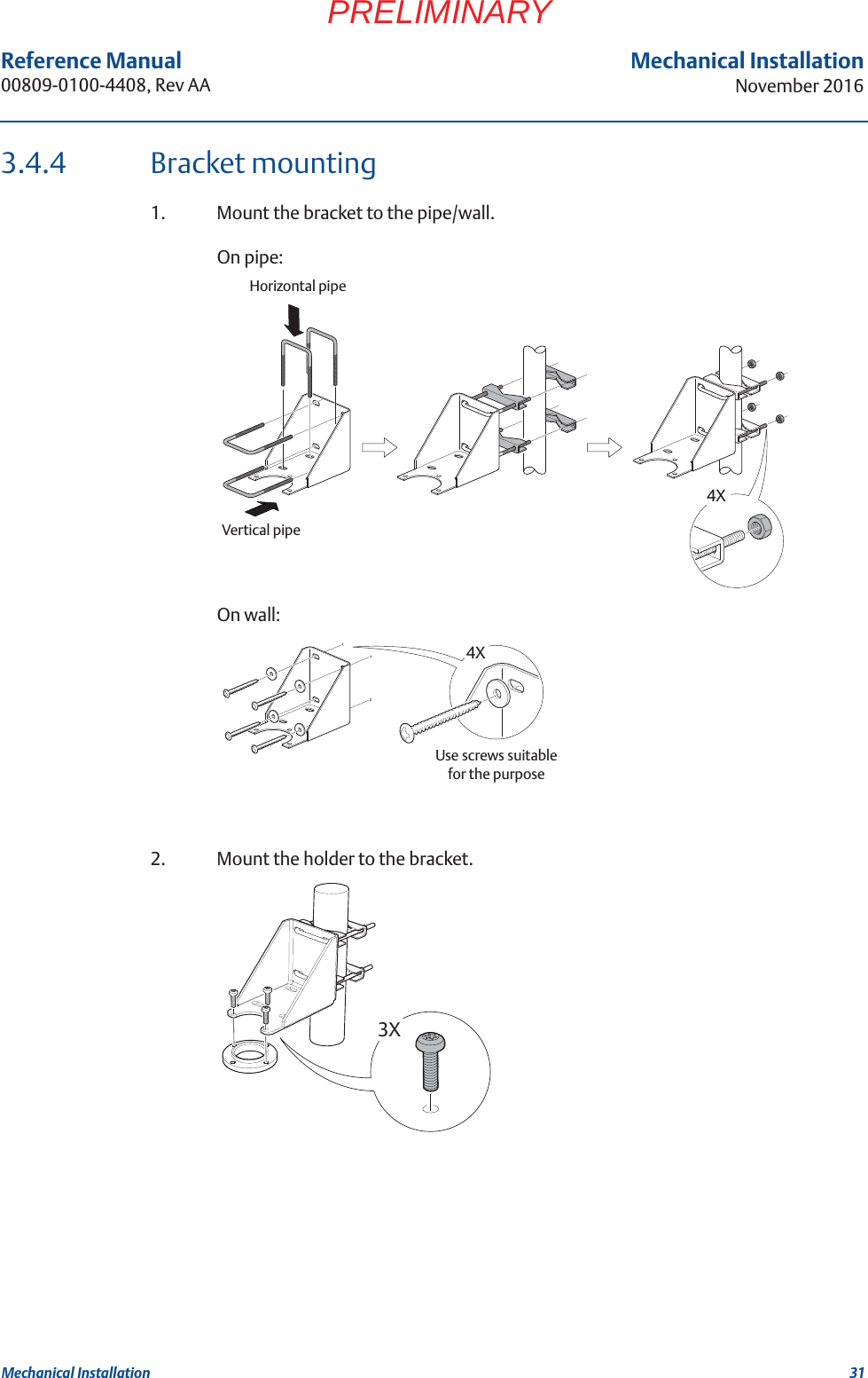31Reference Manual 00809-0100-4408, Rev AAMechanical InstallationNovember 2016Mechanical InstallationPRELIMINARY3.4.4 Bracket mounting1. Mount the bracket to the pipe/wall.On pipe:On wall:2. Mount the holder to the bracket.4XVertical pipeHorizontal pipe4XUse screws suitable for the purpose3X