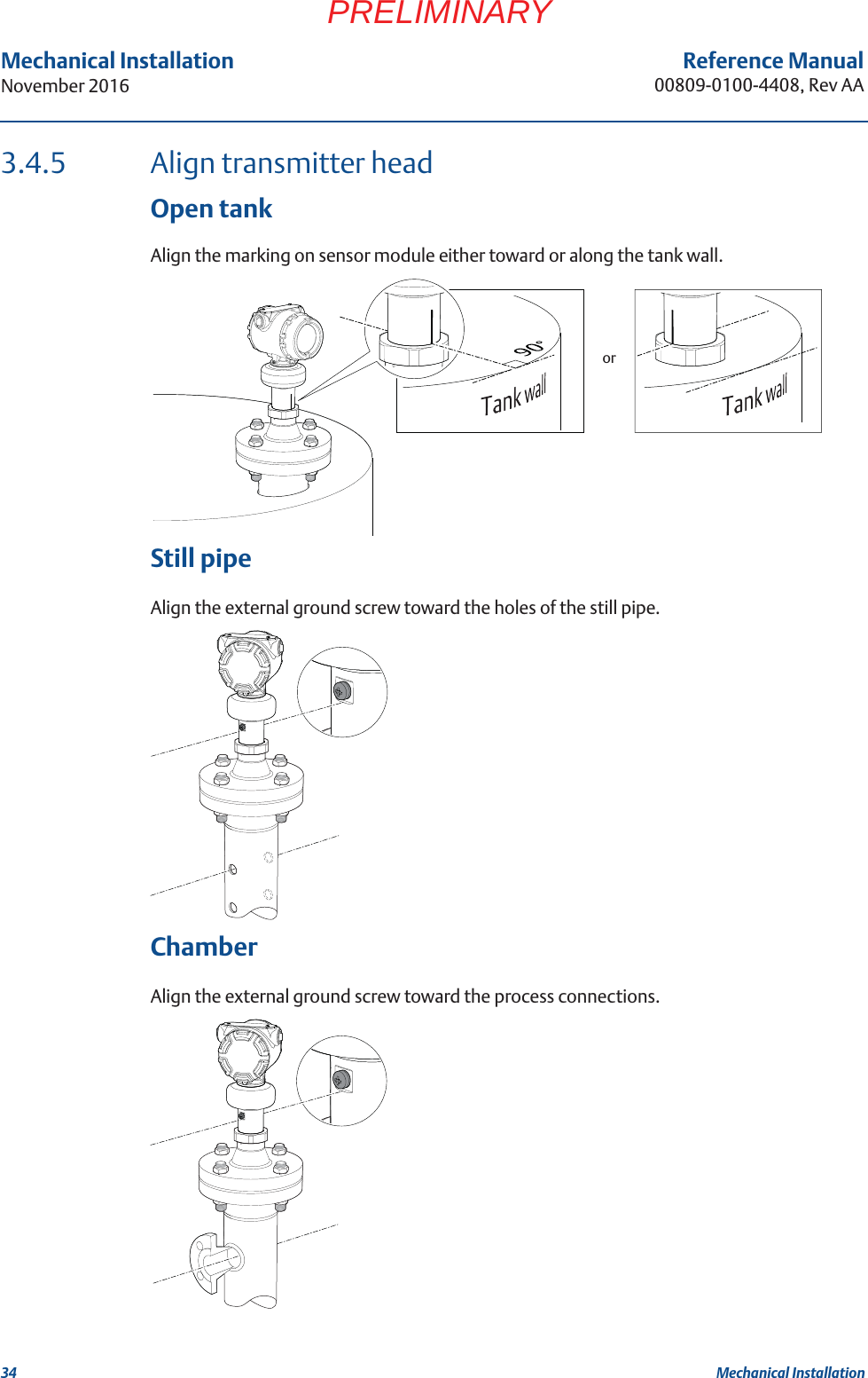 34Reference Manual00809-0100-4408, Rev AAMechanical InstallationNovember 2016Mechanical InstallationPRELIMINARY3.4.5 Align transmitter headOpen tankAlign the marking on sensor module either toward or along the tank wall.Still pipeAlign the external ground screw toward the holes of the still pipe.ChamberAlign the external ground screw toward the process connections.or