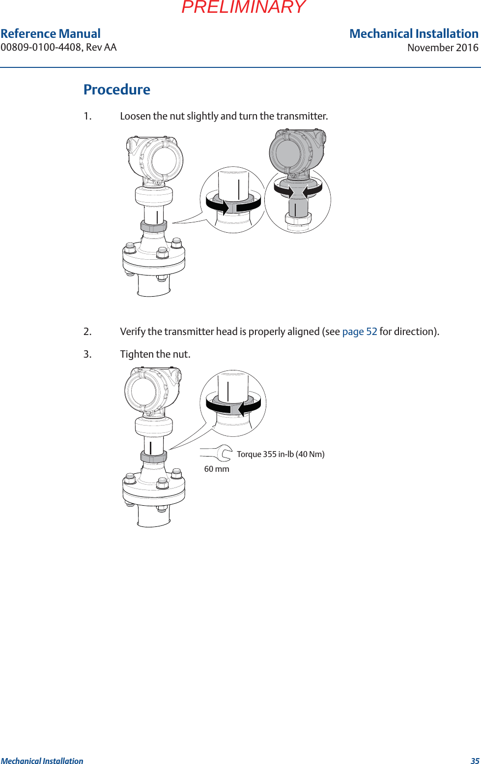 35Reference Manual 00809-0100-4408, Rev AAMechanical InstallationNovember 2016Mechanical InstallationPRELIMINARYProcedure1. Loosen the nut slightly and turn the transmitter.2. Verify the transmitter head is properly aligned (see page 52 for direction).3. Tighten the nut.Torque 355 in-lb (40 Nm) 60 mm
