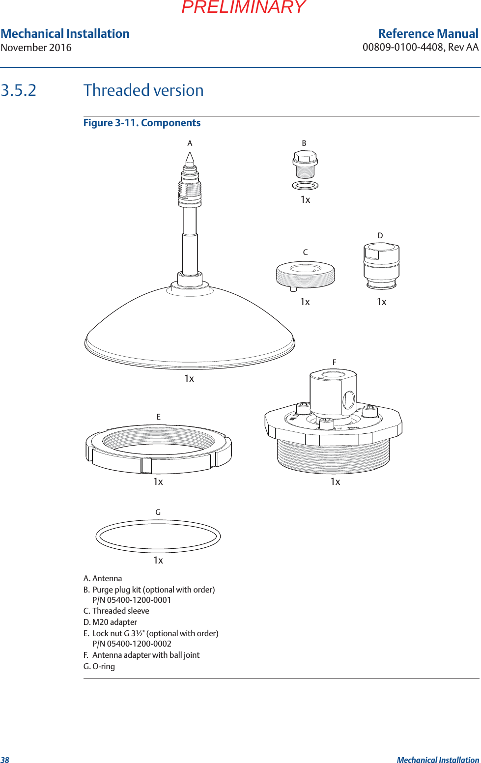 38Reference Manual00809-0100-4408, Rev AAMechanical InstallationNovember 2016Mechanical InstallationPRELIMINARY3.5.2 Threaded versionFigure 3-11. ComponentsA. AntennaB. Purge plug kit (optional with order)P/N 05400-1200-0001C. Threaded sleeveD. M20 adapterE. Lock nut G 3½&quot; (optional with order)P/N 05400-1200-0002F. Antenna adapter with ball jointG. O-ring2x1xE1xF1xG1xD1xC1xB1xA