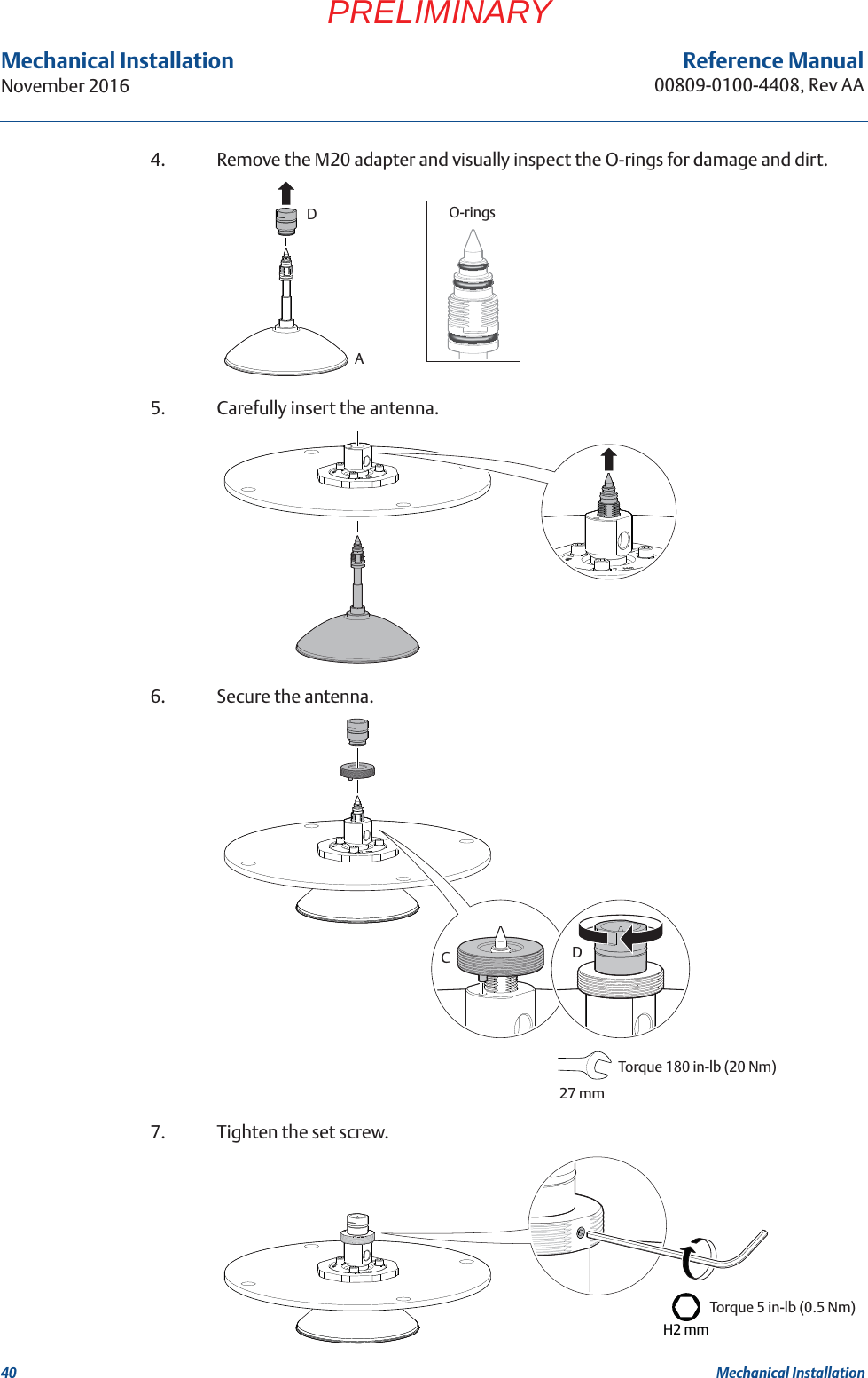 40Reference Manual00809-0100-4408, Rev AAMechanical InstallationNovember 2016Mechanical InstallationPRELIMINARY4. Remove the M20 adapter and visually inspect the O-rings for damage and dirt.5. Carefully insert the antenna.6. Secure the antenna.7. Tighten the set screw.O-ringsADCDTorque 180 in-lb (20 Nm) 27 mmH2 mmTorque 5 in-lb (0.5 Nm) 