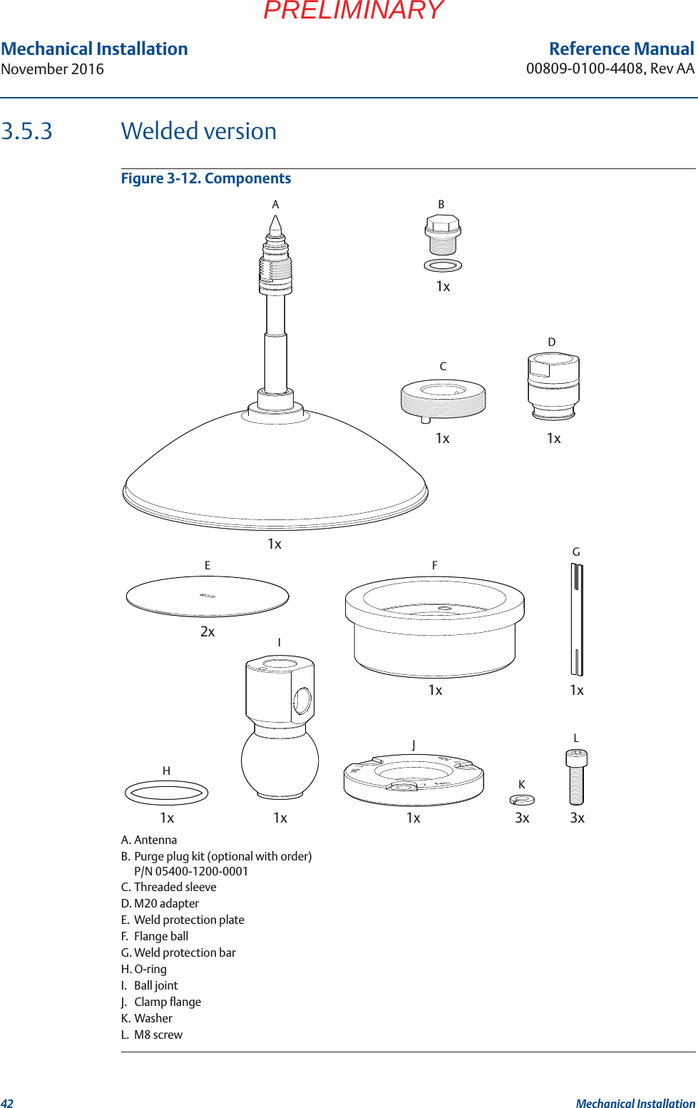 42Reference Manual00809-0100-4408, Rev AAMechanical InstallationNovember 2016Mechanical InstallationPRELIMINARY3.5.3 Welded versionFigure 3-12. ComponentsA. AntennaB. Purge plug kit (optional with order)P/N 05400-1200-0001C. Threaded sleeveD. M20 adapterE. Weld protection plateF. Flange ballG. Weld protection barH. O-ringI. Ball jointJ. Clamp flangeK. WasherL. M8 screw2xE1xG1xF1xH1xJ1xI1xD1xC3xK3xL1xA1xB