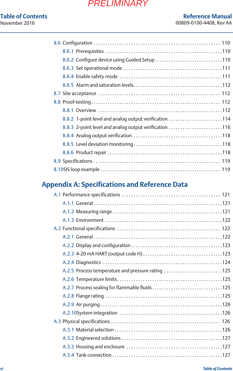 viReference Manual00809-0100-4408, Rev AATable of ContentsNovember 2016Table of ContentsPRELIMINARY8.6 Configuration . . . . . . . . . . . . . . . . . . . . . . . . . . . . . . . . . . . . . . . . . . . . . . . . . . . . . .  1108.6.1 Prerequisites  . . . . . . . . . . . . . . . . . . . . . . . . . . . . . . . . . . . . . . . . . . . . . . . . . .1108.6.2 Configure device using Guided Setup. . . . . . . . . . . . . . . . . . . . . . . . . . . . .1108.6.3 Set operational mode  . . . . . . . . . . . . . . . . . . . . . . . . . . . . . . . . . . . . . . . . . .1118.6.4 Enable safety mode  . . . . . . . . . . . . . . . . . . . . . . . . . . . . . . . . . . . . . . . . . . . .1118.6.5 Alarm and saturation levels. . . . . . . . . . . . . . . . . . . . . . . . . . . . . . . . . . . . . .1128.7 Site acceptance  . . . . . . . . . . . . . . . . . . . . . . . . . . . . . . . . . . . . . . . . . . . . . . . . . . . .  1128.8 Proof-testing . . . . . . . . . . . . . . . . . . . . . . . . . . . . . . . . . . . . . . . . . . . . . . . . . . . . . . .  1128.8.1 Overview  . . . . . . . . . . . . . . . . . . . . . . . . . . . . . . . . . . . . . . . . . . . . . . . . . . . . .1128.8.2 1-point level and analog output verification . . . . . . . . . . . . . . . . . . . . . . .1148.8.3 2-point level and analog output verification . . . . . . . . . . . . . . . . . . . . . . .1168.8.4 Analog output verification  . . . . . . . . . . . . . . . . . . . . . . . . . . . . . . . . . . . . . .1188.8.5 Level deviation monitoring . . . . . . . . . . . . . . . . . . . . . . . . . . . . . . . . . . . . . .1188.8.6 Product repair . . . . . . . . . . . . . . . . . . . . . . . . . . . . . . . . . . . . . . . . . . . . . . . . .1188.9 Specifications . . . . . . . . . . . . . . . . . . . . . . . . . . . . . . . . . . . . . . . . . . . . . . . . . . . . . .  1198.10SIS loop example . . . . . . . . . . . . . . . . . . . . . . . . . . . . . . . . . . . . . . . . . . . . . . . . . . .  119 AAppendix A: Specifications and Reference DataA.1 Performance specifications  . . . . . . . . . . . . . . . . . . . . . . . . . . . . . . . . . . . . . . . . . .  121A.1.1 General . . . . . . . . . . . . . . . . . . . . . . . . . . . . . . . . . . . . . . . . . . . . . . . . . . . . . . .121A.1.2 Measuring range . . . . . . . . . . . . . . . . . . . . . . . . . . . . . . . . . . . . . . . . . . . . . . .121A.1.3 Environment  . . . . . . . . . . . . . . . . . . . . . . . . . . . . . . . . . . . . . . . . . . . . . . . . . .122A.2 Functional specifications  . . . . . . . . . . . . . . . . . . . . . . . . . . . . . . . . . . . . . . . . . . . .  122A.2.1 General . . . . . . . . . . . . . . . . . . . . . . . . . . . . . . . . . . . . . . . . . . . . . . . . . . . . . . .122A.2.2 Display and configuration . . . . . . . . . . . . . . . . . . . . . . . . . . . . . . . . . . . . . . .123A.2.3 4-20 mA HART (output code H) . . . . . . . . . . . . . . . . . . . . . . . . . . . . . . . . . .123A.2.4 Diagnostics  . . . . . . . . . . . . . . . . . . . . . . . . . . . . . . . . . . . . . . . . . . . . . . . . . . .124A.2.5 Process temperature and pressure rating  . . . . . . . . . . . . . . . . . . . . . . . . .125A.2.6 Temperature limits. . . . . . . . . . . . . . . . . . . . . . . . . . . . . . . . . . . . . . . . . . . . .125A.2.7 Process sealing for flammable fluids . . . . . . . . . . . . . . . . . . . . . . . . . . . . . .125A.2.8 Flange rating . . . . . . . . . . . . . . . . . . . . . . . . . . . . . . . . . . . . . . . . . . . . . . . . . .125A.2.9 Air purging . . . . . . . . . . . . . . . . . . . . . . . . . . . . . . . . . . . . . . . . . . . . . . . . . . . .126A.2.10System integration  . . . . . . . . . . . . . . . . . . . . . . . . . . . . . . . . . . . . . . . . . . . .126A.3 Physical specifications. . . . . . . . . . . . . . . . . . . . . . . . . . . . . . . . . . . . . . . . . . . . . . .  126A.3.1 Material selection . . . . . . . . . . . . . . . . . . . . . . . . . . . . . . . . . . . . . . . . . . . . . .126A.3.2 Engineered solutions . . . . . . . . . . . . . . . . . . . . . . . . . . . . . . . . . . . . . . . . . . .127A.3.3 Housing and enclosure  . . . . . . . . . . . . . . . . . . . . . . . . . . . . . . . . . . . . . . . . .127A.3.4 Tank connection . . . . . . . . . . . . . . . . . . . . . . . . . . . . . . . . . . . . . . . . . . . . . . .127