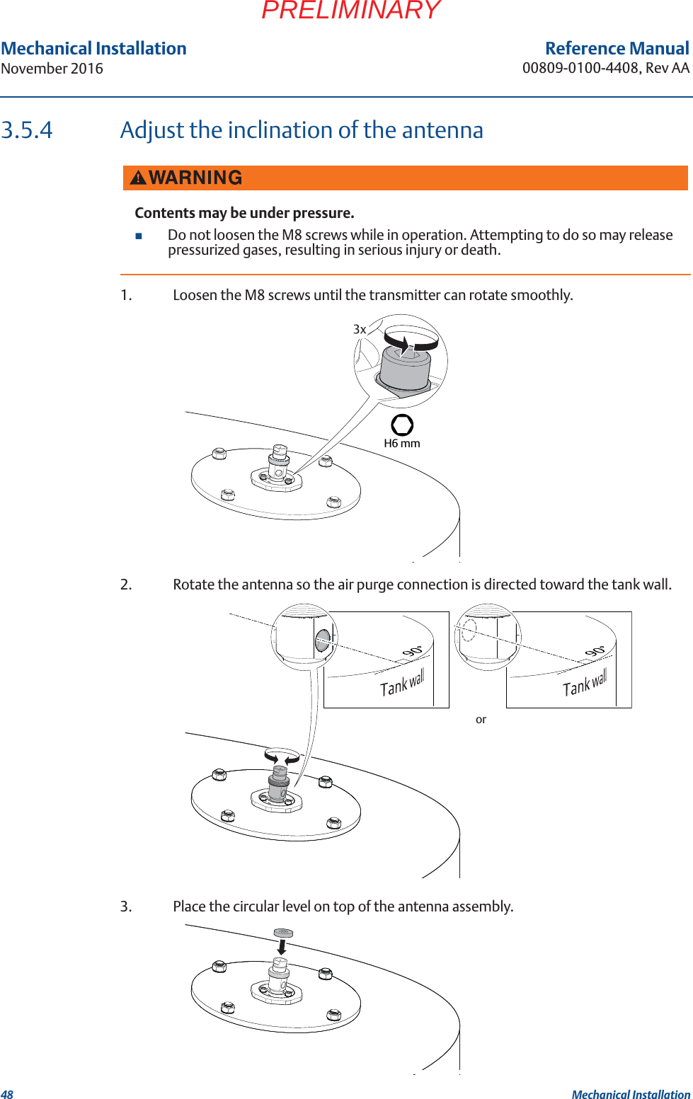 48Reference Manual00809-0100-4408, Rev AAMechanical InstallationNovember 2016Mechanical InstallationPRELIMINARY3.5.4 Adjust the inclination of the antenna1. Loosen the M8 screws until the transmitter can rotate smoothly.2. Rotate the antenna so the air purge connection is directed toward the tank wall.3. Place the circular level on top of the antenna assembly.Contents may be under pressure.Do not loosen the M8 screws while in operation. Attempting to do so may release pressurized gases, resulting in serious injury or death.H6 mmor