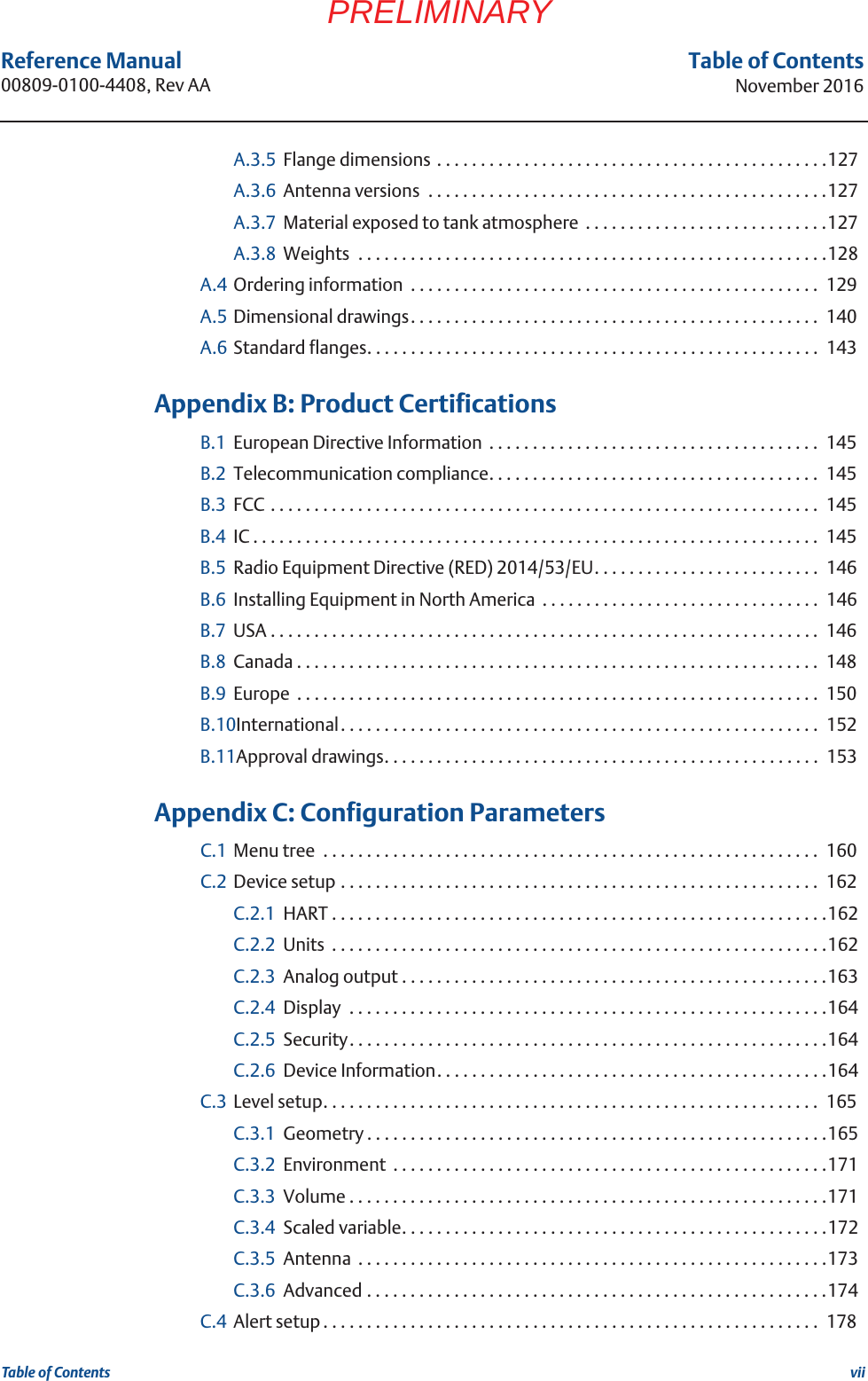 viiReference Manual 00809-0100-4408, Rev AATable of ContentsNovember 2016Table of ContentsPRELIMINARYA.3.5 Flange dimensions . . . . . . . . . . . . . . . . . . . . . . . . . . . . . . . . . . . . . . . . . . . . .127A.3.6 Antenna versions  . . . . . . . . . . . . . . . . . . . . . . . . . . . . . . . . . . . . . . . . . . . . . .127A.3.7 Material exposed to tank atmosphere  . . . . . . . . . . . . . . . . . . . . . . . . . . . .127A.3.8 Weights  . . . . . . . . . . . . . . . . . . . . . . . . . . . . . . . . . . . . . . . . . . . . . . . . . . . . . .128A.4 Ordering information  . . . . . . . . . . . . . . . . . . . . . . . . . . . . . . . . . . . . . . . . . . . . . . .  129A.5 Dimensional drawings. . . . . . . . . . . . . . . . . . . . . . . . . . . . . . . . . . . . . . . . . . . . . . .  140A.6 Standard flanges. . . . . . . . . . . . . . . . . . . . . . . . . . . . . . . . . . . . . . . . . . . . . . . . . . . .  143 BAppendix B: Product CertificationsB.1 European Directive Information  . . . . . . . . . . . . . . . . . . . . . . . . . . . . . . . . . . . . . .  145B.2 Telecommunication compliance. . . . . . . . . . . . . . . . . . . . . . . . . . . . . . . . . . . . . .  145B.3 FCC . . . . . . . . . . . . . . . . . . . . . . . . . . . . . . . . . . . . . . . . . . . . . . . . . . . . . . . . . . . . . . .  145B.4 IC . . . . . . . . . . . . . . . . . . . . . . . . . . . . . . . . . . . . . . . . . . . . . . . . . . . . . . . . . . . . . . . . .  145B.5 Radio Equipment Directive (RED) 2014/53/EU. . . . . . . . . . . . . . . . . . . . . . . . . .  146B.6 Installing Equipment in North America  . . . . . . . . . . . . . . . . . . . . . . . . . . . . . . . .  146B.7 USA . . . . . . . . . . . . . . . . . . . . . . . . . . . . . . . . . . . . . . . . . . . . . . . . . . . . . . . . . . . . . . .  146B.8 Canada . . . . . . . . . . . . . . . . . . . . . . . . . . . . . . . . . . . . . . . . . . . . . . . . . . . . . . . . . . . .  148B.9 Europe  . . . . . . . . . . . . . . . . . . . . . . . . . . . . . . . . . . . . . . . . . . . . . . . . . . . . . . . . . . . .  150B.10International. . . . . . . . . . . . . . . . . . . . . . . . . . . . . . . . . . . . . . . . . . . . . . . . . . . . . . .  152B.11Approval drawings. . . . . . . . . . . . . . . . . . . . . . . . . . . . . . . . . . . . . . . . . . . . . . . . . .  153 CAppendix C: Configuration ParametersC.1 Menu tree  . . . . . . . . . . . . . . . . . . . . . . . . . . . . . . . . . . . . . . . . . . . . . . . . . . . . . . . . .  160C.2 Device setup . . . . . . . . . . . . . . . . . . . . . . . . . . . . . . . . . . . . . . . . . . . . . . . . . . . . . . .  162C.2.1 HART . . . . . . . . . . . . . . . . . . . . . . . . . . . . . . . . . . . . . . . . . . . . . . . . . . . . . . . . .162C.2.2 Units  . . . . . . . . . . . . . . . . . . . . . . . . . . . . . . . . . . . . . . . . . . . . . . . . . . . . . . . . .162C.2.3 Analog output . . . . . . . . . . . . . . . . . . . . . . . . . . . . . . . . . . . . . . . . . . . . . . . . .163C.2.4 Display  . . . . . . . . . . . . . . . . . . . . . . . . . . . . . . . . . . . . . . . . . . . . . . . . . . . . . . .164C.2.5 Security. . . . . . . . . . . . . . . . . . . . . . . . . . . . . . . . . . . . . . . . . . . . . . . . . . . . . . .164C.2.6 Device Information. . . . . . . . . . . . . . . . . . . . . . . . . . . . . . . . . . . . . . . . . . . . .164C.3 Level setup. . . . . . . . . . . . . . . . . . . . . . . . . . . . . . . . . . . . . . . . . . . . . . . . . . . . . . . . .  165C.3.1 Geometry . . . . . . . . . . . . . . . . . . . . . . . . . . . . . . . . . . . . . . . . . . . . . . . . . . . . .165C.3.2 Environment  . . . . . . . . . . . . . . . . . . . . . . . . . . . . . . . . . . . . . . . . . . . . . . . . . .171C.3.3 Volume . . . . . . . . . . . . . . . . . . . . . . . . . . . . . . . . . . . . . . . . . . . . . . . . . . . . . . .171C.3.4 Scaled variable. . . . . . . . . . . . . . . . . . . . . . . . . . . . . . . . . . . . . . . . . . . . . . . . .172C.3.5 Antenna  . . . . . . . . . . . . . . . . . . . . . . . . . . . . . . . . . . . . . . . . . . . . . . . . . . . . . .173C.3.6 Advanced . . . . . . . . . . . . . . . . . . . . . . . . . . . . . . . . . . . . . . . . . . . . . . . . . . . . .174C.4 Alert setup . . . . . . . . . . . . . . . . . . . . . . . . . . . . . . . . . . . . . . . . . . . . . . . . . . . . . . . . .  178