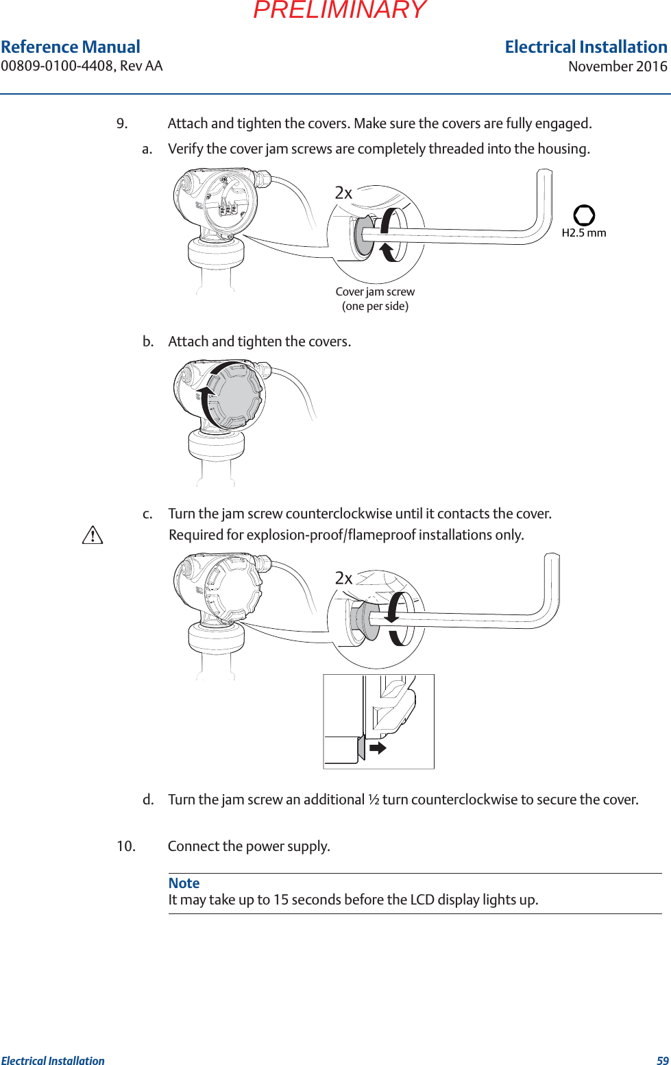 59Reference Manual 00809-0100-4408, Rev AAElectrical InstallationNovember 2016Electrical InstallationPRELIMINARY9. Attach and tighten the covers. Make sure the covers are fully engaged.a. Verify the cover jam screws are completely threaded into the housing.b. Attach and tighten the covers.c. Turn the jam screw counterclockwise until it contacts the cover.Required for explosion-proof/flameproof installations only.d. Turn the jam screw an additional ½ turn counterclockwise to secure the cover.10. Connect the power supply. H2.5 mmCover jam screw(one per side)NoteIt may take up to 15 seconds before the LCD display lights up.