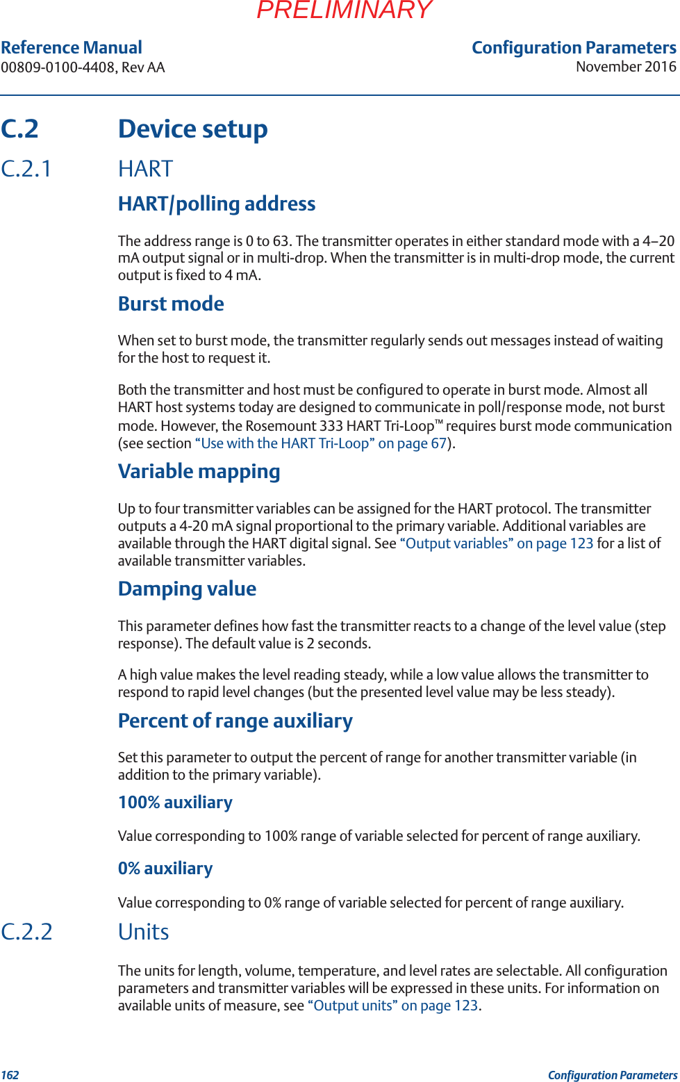 Configuration ParametersNovember 2016Reference Manual 00809-0100-4408, Rev AA162 Configuration ParametersPRELIMINARYC.2 Device setupC.2.1 HARTHART/polling addressThe address range is 0 to 63. The transmitter operates in either standard mode with a 4–20 mA output signal or in multi-drop. When the transmitter is in multi-drop mode, the current output is fixed to 4 mA.Burst modeWhen set to burst mode, the transmitter regularly sends out messages instead of waiting for the host to request it. Both the transmitter and host must be configured to operate in burst mode. Almost all HART host systems today are designed to communicate in poll/response mode, not burst mode. However, the Rosemount 333 HART Tri-Loop™ requires burst mode communication (see section “Use with the HART Tri-Loop” on page 67).Variable mappingUp to four transmitter variables can be assigned for the HART protocol. The transmitter outputs a 4-20 mA signal proportional to the primary variable. Additional variables are available through the HART digital signal. See “Output variables” on page 123 for a list of available transmitter variables.Damping valueThis parameter defines how fast the transmitter reacts to a change of the level value (step response). The default value is 2 seconds.A high value makes the level reading steady, while a low value allows the transmitter to respond to rapid level changes (but the presented level value may be less steady).Percent of range auxiliarySet this parameter to output the percent of range for another transmitter variable (in addition to the primary variable).100% auxiliaryValue corresponding to 100% range of variable selected for percent of range auxiliary.0% auxiliaryValue corresponding to 0% range of variable selected for percent of range auxiliary.C.2.2 UnitsThe units for length, volume, temperature, and level rates are selectable. All configuration parameters and transmitter variables will be expressed in these units. For information on available units of measure, see “Output units” on page 123.