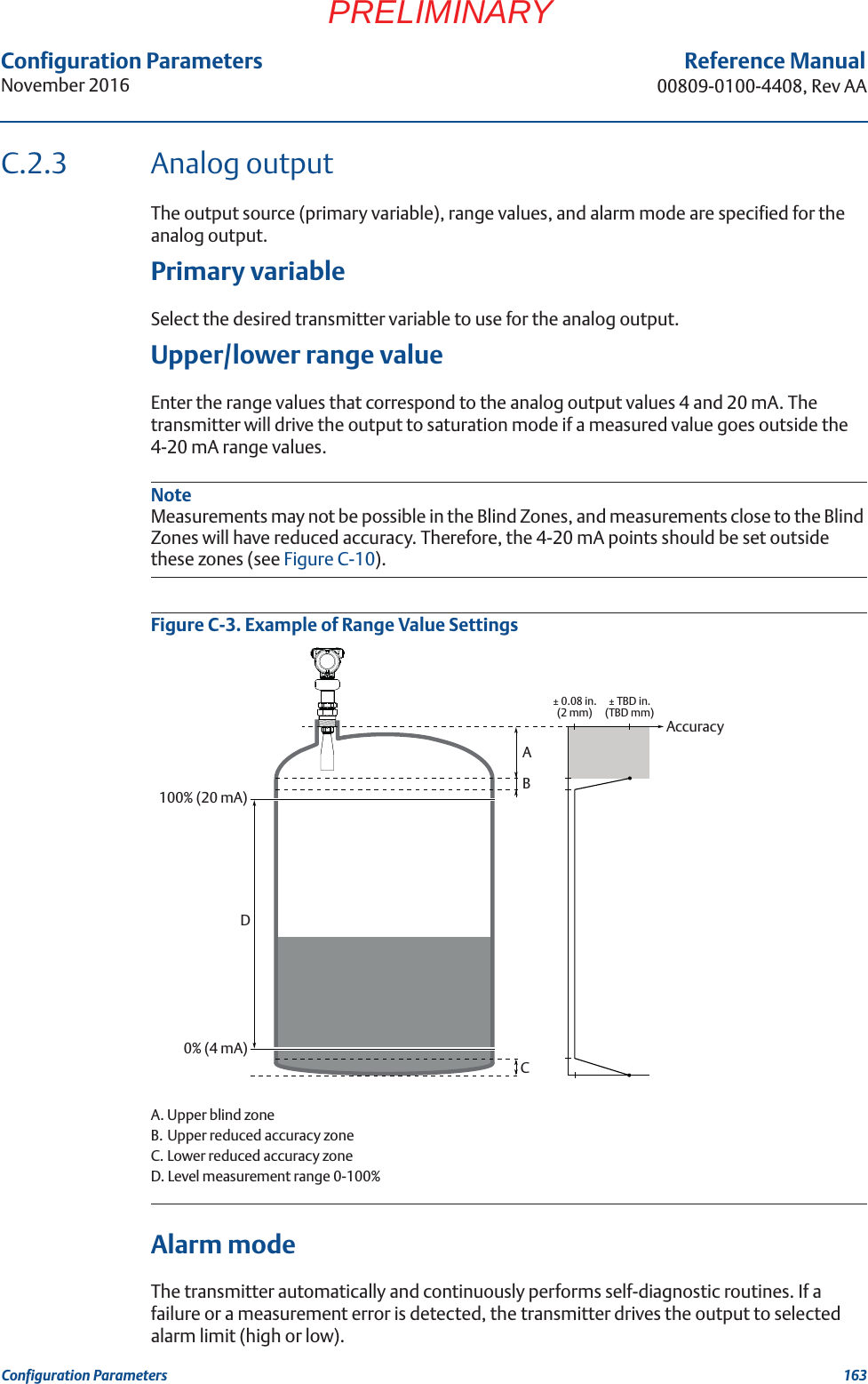 Configuration ParametersNovember 2016Reference Manual00809-0100-4408, Rev AA163Configuration ParametersPRELIMINARYC.2.3 Analog outputThe output source (primary variable), range values, and alarm mode are specified for the analog output.Primary variableSelect the desired transmitter variable to use for the analog output.Upper/lower range valueEnter the range values that correspond to the analog output values 4 and 20 mA. The transmitter will drive the output to saturation mode if a measured value goes outside the 4-20 mA range values.NoteMeasurements may not be possible in the Blind Zones, and measurements close to the Blind Zones will have reduced accuracy. Therefore, the 4-20 mA points should be set outside these zones (see Figure C-10).Figure C-3. Example of Range Value SettingsA. Upper blind zoneB. Upper reduced accuracy zoneC. Lower reduced accuracy zoneD. Level measurement range 0-100%Alarm modeThe transmitter automatically and continuously performs self-diagnostic routines. If a failure or a measurement error is detected, the transmitter drives the output to selected alarm limit (high or low).0% (4 mA)100% (20 mA)ABDCAccuracy± 0.08 in. (2 mm) ± TBD in. (TBD mm)