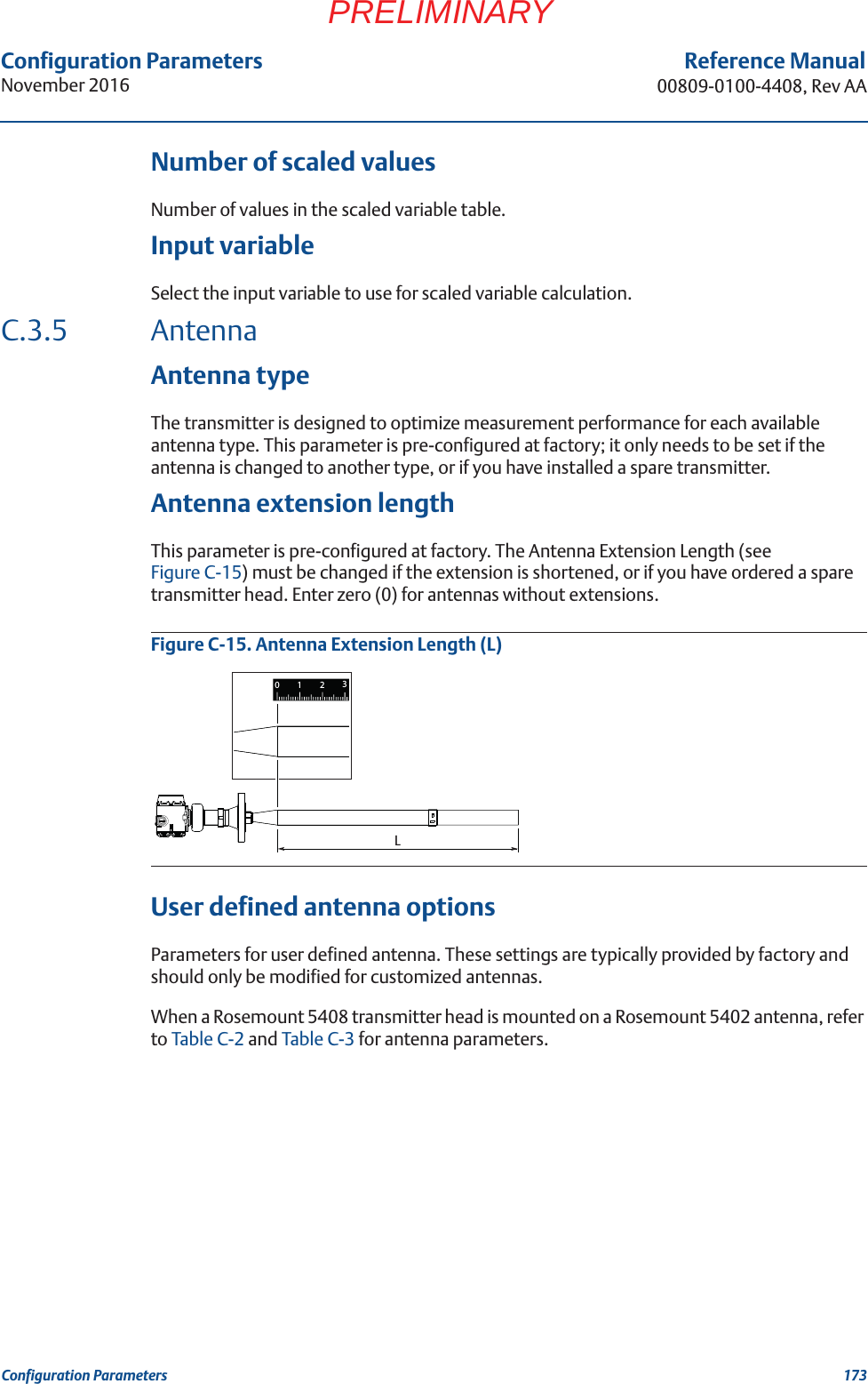 Configuration ParametersNovember 2016Reference Manual00809-0100-4408, Rev AA173Configuration ParametersPRELIMINARYNumber of scaled valuesNumber of values in the scaled variable table.Input variableSelect the input variable to use for scaled variable calculation.C.3.5 AntennaAntenna typeThe transmitter is designed to optimize measurement performance for each available antenna type. This parameter is pre-configured at factory; it only needs to be set if the antenna is changed to another type, or if you have installed a spare transmitter.Antenna extension lengthThis parameter is pre-configured at factory. The Antenna Extension Length (see Figure C-15) must be changed if the extension is shortened, or if you have ordered a spare transmitter head. Enter zero (0) for antennas without extensions.Figure C-15. Antenna Extension Length (L)User defined antenna optionsParameters for user defined antenna. These settings are typically provided by factory and should only be modified for customized antennas.When a Rosemount 5408 transmitter head is mounted on a Rosemount 5402 antenna, refer to Table C-2 and Table C-3 for antenna parameters.L1230