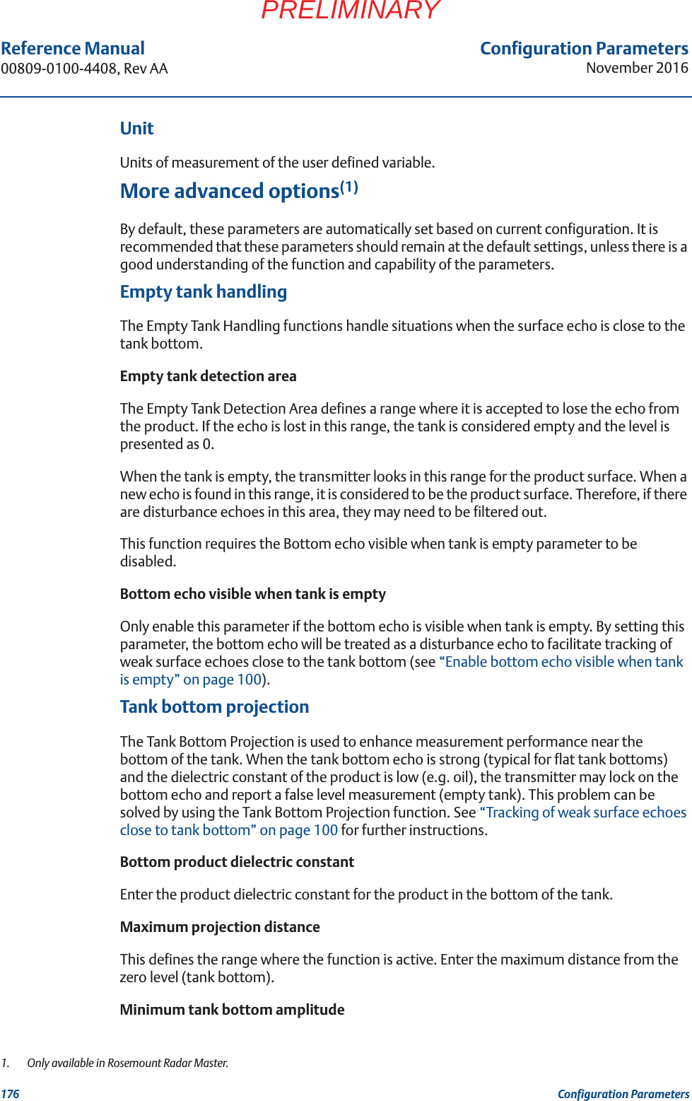 Configuration ParametersNovember 2016Reference Manual 00809-0100-4408, Rev AA176 Configuration ParametersPRELIMINARYUnitUnits of measurement of the user defined variable.More advanced options(1)By default, these parameters are automatically set based on current configuration. It is recommended that these parameters should remain at the default settings, unless there is a good understanding of the function and capability of the parameters.Empty tank handlingThe Empty Tank Handling functions handle situations when the surface echo is close to the tank bottom.Empty tank detection areaThe Empty Tank Detection Area defines a range where it is accepted to lose the echo from the product. If the echo is lost in this range, the tank is considered empty and the level is presented as 0.When the tank is empty, the transmitter looks in this range for the product surface. When a new echo is found in this range, it is considered to be the product surface. Therefore, if there are disturbance echoes in this area, they may need to be filtered out.This function requires the Bottom echo visible when tank is empty parameter to be disabled.Bottom echo visible when tank is empty Only enable this parameter if the bottom echo is visible when tank is empty. By setting this parameter, the bottom echo will be treated as a disturbance echo to facilitate tracking of weak surface echoes close to the tank bottom (see “Enable bottom echo visible when tank is empty” on page 100).Tank bottom projectionThe Tank Bottom Projection is used to enhance measurement performance near the bottom of the tank. When the tank bottom echo is strong (typical for flat tank bottoms) and the dielectric constant of the product is low (e.g. oil), the transmitter may lock on the bottom echo and report a false level measurement (empty tank). This problem can be solved by using the Tank Bottom Projection function. See “Tracking of weak surface echoes close to tank bottom” on page 100 for further instructions.Bottom product dielectric constantEnter the product dielectric constant for the product in the bottom of the tank.Maximum projection distanceThis defines the range where the function is active. Enter the maximum distance from the zero level (tank bottom).Minimum tank bottom amplitude1.  Only available in Rosemount Radar Master.