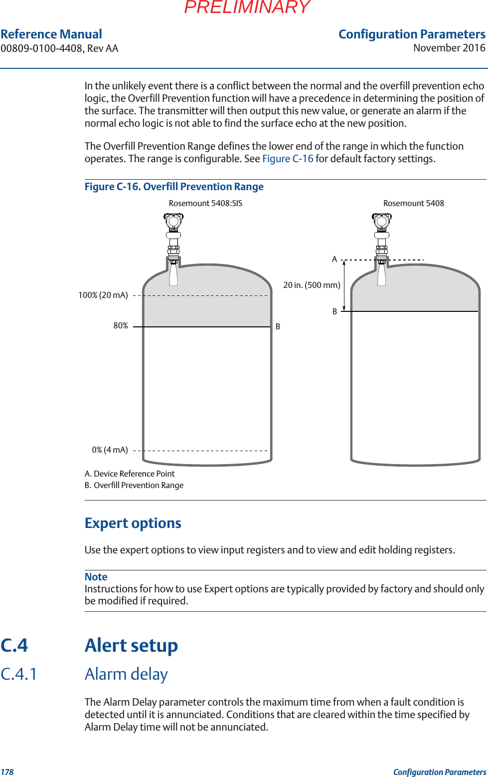 Configuration ParametersNovember 2016Reference Manual 00809-0100-4408, Rev AA178 Configuration ParametersPRELIMINARYIn the unlikely event there is a conflict between the normal and the overfill prevention echo logic, the Overfill Prevention function will have a precedence in determining the position of the surface. The transmitter will then output this new value, or generate an alarm if the normal echo logic is not able to find the surface echo at the new position.The Overfill Prevention Range defines the lower end of the range in which the function operates. The range is configurable. See Figure C-16 for default factory settings.Figure C-16. Overfill Prevention RangeA. Device Reference PointB. Overfill Prevention RangeExpert optionsUse the expert options to view input registers and to view and edit holding registers. NoteInstructions for how to use Expert options are typically provided by factory and should only be modified if required.C.4 Alert setupC.4.1 Alarm delayThe Alarm Delay parameter controls the maximum time from when a fault condition is detected until it is annunciated. Conditions that are cleared within the time specified by Alarm Delay time will not be annunciated.Rosemount 5408:SIS Rosemount 54080% (4 mA)100% (20 mA)80% BA20 in. (500 mm)B