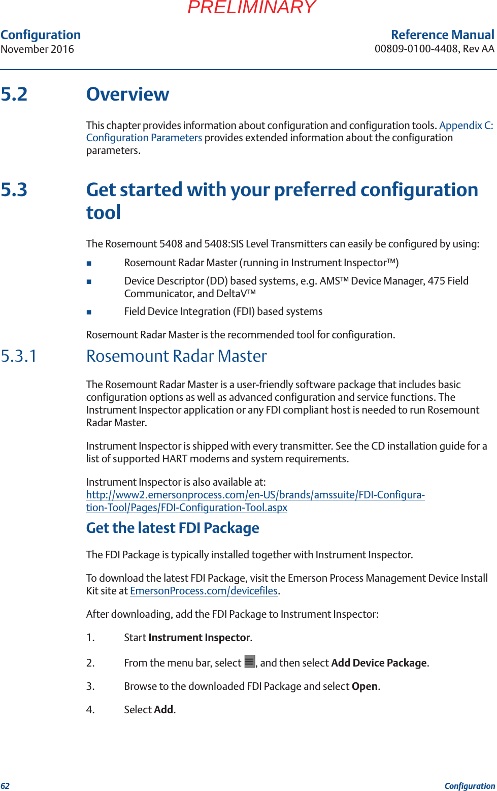 62Reference Manual00809-0100-4408, Rev AAConfigurationNovember 2016ConfigurationPRELIMINARY5.2 OverviewThis chapter provides information about configuration and configuration tools. Appendix C: Configuration Parameters provides extended information about the configuration parameters.5.3 Get started with your preferred configuration toolThe Rosemount 5408 and 5408:SIS Level Transmitters can easily be configured by using:Rosemount Radar Master (running in Instrument Inspector™)Device Descriptor (DD) based systems, e.g. AMS™ Device Manager, 475 Field Communicator, and DeltaV™Field Device Integration (FDI) based systemsRosemount Radar Master is the recommended tool for configuration.5.3.1 Rosemount Radar MasterThe Rosemount Radar Master is a user-friendly software package that includes basic configuration options as well as advanced configuration and service functions. The Instrument Inspector application or any FDI compliant host is needed to run Rosemount Radar Master. Instrument Inspector is shipped with every transmitter. See the CD installation guide for a list of supported HART modems and system requirements. Instrument Inspector is also available at:http://www2.emersonprocess.com/en-US/brands/amssuite/FDI-Configura-tion-Tool/Pages/FDI-Configuration-Tool.aspxGet the latest FDI PackageThe FDI Package is typically installed together with Instrument Inspector.To download the latest FDI Package, visit the Emerson Process Management Device Install Kit site at EmersonProcess.com/devicefiles.After downloading, add the FDI Package to Instrument Inspector:1. Start Instrument Inspector.2. From the menu bar, select  , and then select Add Device Package. 3. Browse to the downloaded FDI Package and select Open.4. Select Add.