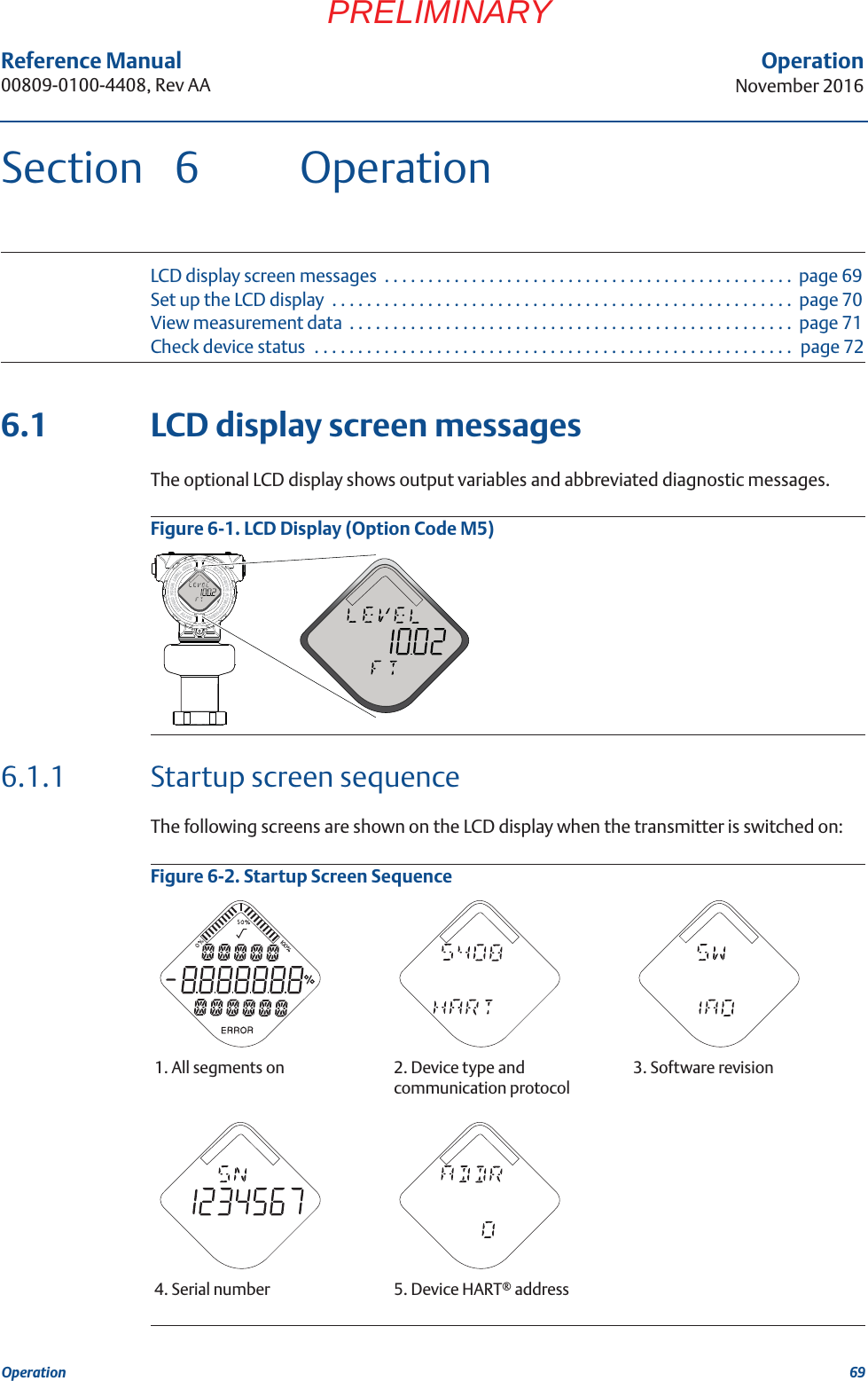 69Reference Manual 00809-0100-4408, Rev AAOperationNovember 2016OperationPRELIMINARYSection 6 OperationLCD display screen messages  . . . . . . . . . . . . . . . . . . . . . . . . . . . . . . . . . . . . . . . . . . . . . . .  page 69Set up the LCD display  . . . . . . . . . . . . . . . . . . . . . . . . . . . . . . . . . . . . . . . . . . . . . . . . . . . . .  page 70View measurement data  . . . . . . . . . . . . . . . . . . . . . . . . . . . . . . . . . . . . . . . . . . . . . . . . . . .  page 71Check device status  . . . . . . . . . . . . . . . . . . . . . . . . . . . . . . . . . . . . . . . . . . . . . . . . . . . . . . .  page 726.1 LCD display screen messagesThe optional LCD display shows output variables and abbreviated diagnostic messages. Figure 6-1. LCD Display (Option Code M5)6.1.1 Startup screen sequenceThe following screens are shown on the LCD display when the transmitter is switched on:Figure 6-2. Startup Screen Sequence1. All segments on 2. Device type and communication protocol3. Software revision4. Serial number 5. Device HART® address