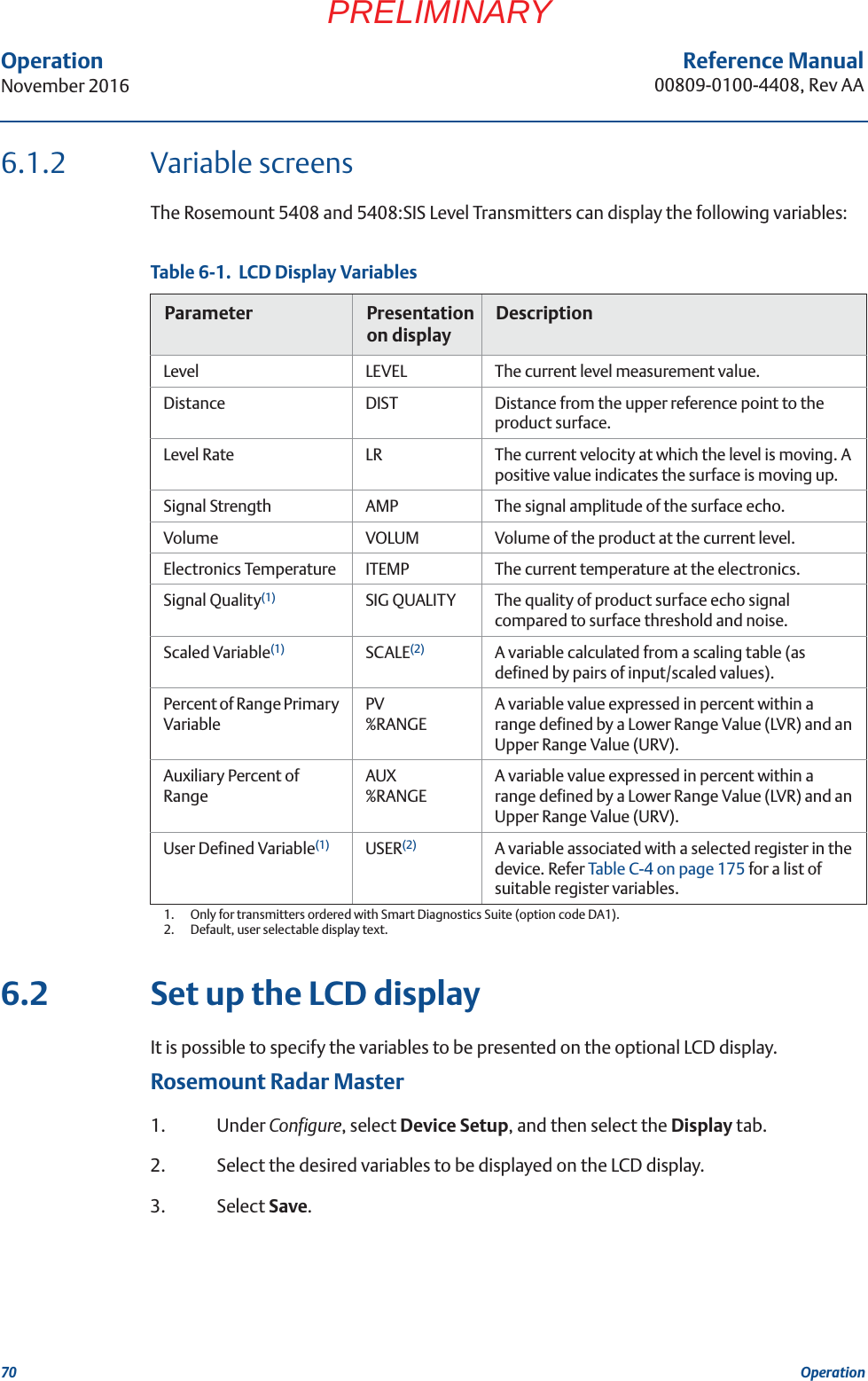 70Reference Manual00809-0100-4408, Rev AAOperationNovember 2016OperationPRELIMINARY6.1.2 Variable screensThe Rosemount 5408 and 5408:SIS Level Transmitters can display the following variables:Table 6-1.  LCD Display Variables6.2 Set up the LCD displayIt is possible to specify the variables to be presented on the optional LCD display.Rosemount Radar Master1. Under Configure, select Device Setup, and then select the Display tab.2. Select the desired variables to be displayed on the LCD display.3. Select Save.Parameter Presentation on displayDescriptionLevel LEVEL The current level measurement value.Distance DIST Distance from the upper reference point to the product surface.Level Rate LR The current velocity at which the level is moving. A positive value indicates the surface is moving up.Signal Strength AMP The signal amplitude of the surface echo.Volume VOLUM Volume of the product at the current level.Electronics Temperature ITEMP The current temperature at the electronics.Signal Quality(1)1.  Only for transmitters ordered with Smart Diagnostics Suite (option code DA1).SIG QUALITY The quality of product surface echo signal compared to surface threshold and noise.Scaled Variable(1) SCALE(2)2.  Default, user selectable display text.A variable calculated from a scaling table (as defined by pairs of input/scaled values).Percent of Range Primary VariablePV%RANGEA variable value expressed in percent within a range defined by a Lower Range Value (LVR) and an Upper Range Value (URV).Auxiliary Percent of RangeAUX%RANGEA variable value expressed in percent within a range defined by a Lower Range Value (LVR) and an Upper Range Value (URV).User Defined Variable(1) USER(2) A variable associated with a selected register in the device. Refer Table C-4 on page 175 for a list of suitable register variables. 