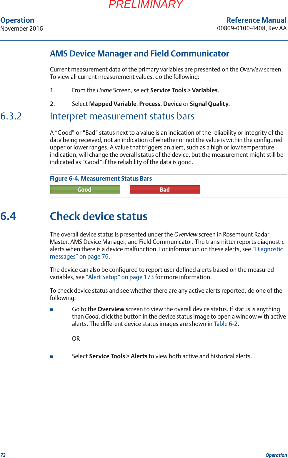 72Reference Manual00809-0100-4408, Rev AAOperationNovember 2016OperationPRELIMINARYAMS Device Manager and Field CommunicatorCurrent measurement data of the primary variables are presented on the Overview screen. To view all current measurement values, do the following:1. From the Home Screen, select Service Tools &gt; Variables.2. Select Mapped Variable, Process, Device or Signal Quality.6.3.2 Interpret measurement status barsA “Good” or “Bad” status next to a value is an indication of the reliability or integrity of the data being received, not an indication of whether or not the value is within the configured upper or lower ranges. A value that triggers an alert, such as a high or low temperature indication, will change the overall status of the device, but the measurement might still be indicated as “Good” if the reliability of the data is good.Figure 6-4. Measurement Status Bars6.4 Check device statusThe overall device status is presented under the Overview screen in Rosemount Radar Master, AMS Device Manager, and Field Communicator. The transmitter reports diagnostic alerts when there is a device malfunction. For information on these alerts, see “Diagnostic messages” on page 76. The device can also be configured to report user defined alerts based on the measured variables, see “Alert Setup” on page 173 for more information.To check device status and see whether there are any active alerts reported, do one of the following: Go to the Overview screen to view the overall device status. If status is anything than Good, click the button in the device status image to open a window with active alerts. The different device status images are shown in Table 6-2.ORSelect Service Tools &gt; Alerts to view both active and historical alerts.