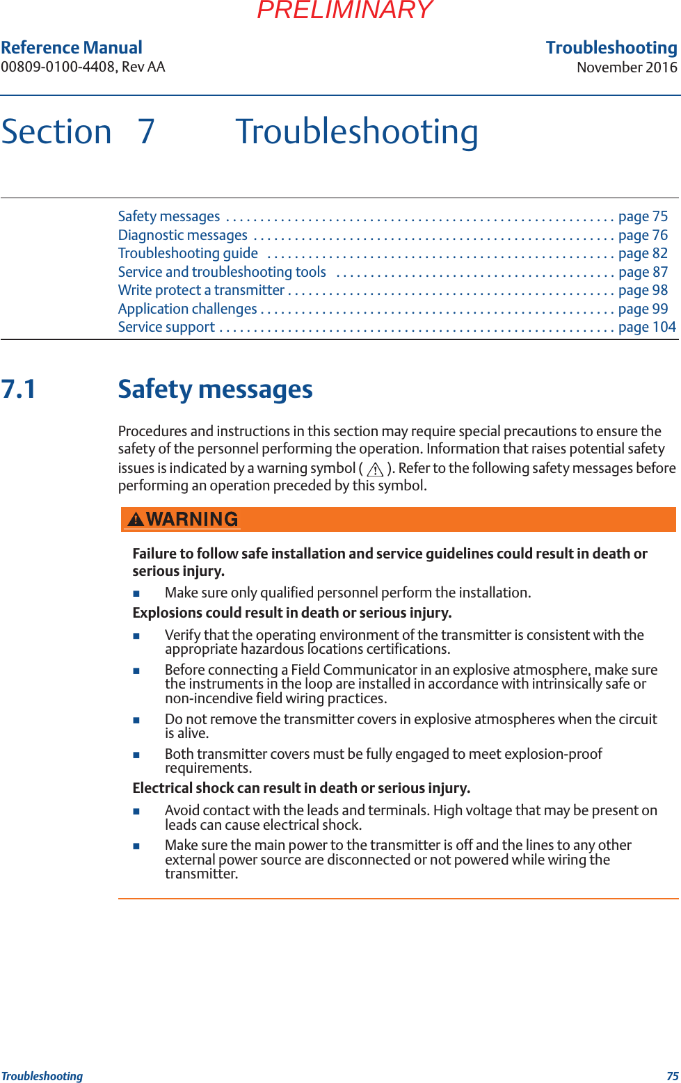 75Reference Manual 00809-0100-4408, Rev AATroubleshootingNovember 2016TroubleshootingPRELIMINARYSection 7 TroubleshootingSafety messages  . . . . . . . . . . . . . . . . . . . . . . . . . . . . . . . . . . . . . . . . . . . . . . . . . . . . . . . . . page 75Diagnostic messages  . . . . . . . . . . . . . . . . . . . . . . . . . . . . . . . . . . . . . . . . . . . . . . . . . . . . . page 76Troubleshooting guide   . . . . . . . . . . . . . . . . . . . . . . . . . . . . . . . . . . . . . . . . . . . . . . . . . . . page 82Service and troubleshooting tools   . . . . . . . . . . . . . . . . . . . . . . . . . . . . . . . . . . . . . . . . . page 87Write protect a transmitter . . . . . . . . . . . . . . . . . . . . . . . . . . . . . . . . . . . . . . . . . . . . . . . . page 98Application challenges . . . . . . . . . . . . . . . . . . . . . . . . . . . . . . . . . . . . . . . . . . . . . . . . . . . . page 99Service support . . . . . . . . . . . . . . . . . . . . . . . . . . . . . . . . . . . . . . . . . . . . . . . . . . . . . . . . . . page 1047.1 Safety messagesProcedures and instructions in this section may require special precautions to ensure the safety of the personnel performing the operation. Information that raises potential safety issues is indicated by a warning symbol ( ). Refer to the following safety messages before performing an operation preceded by this symbol.Failure to follow safe installation and service guidelines could result in death or serious injury.Make sure only qualified personnel perform the installation.Explosions could result in death or serious injury.Verify that the operating environment of the transmitter is consistent with the appropriate hazardous locations certifications.Before connecting a Field Communicator in an explosive atmosphere, make sure the instruments in the loop are installed in accordance with intrinsically safe or non-incendive field wiring practices.Do not remove the transmitter covers in explosive atmospheres when the circuit is alive.Both transmitter covers must be fully engaged to meet explosion-proof requirements.Electrical shock can result in death or serious injury.Avoid contact with the leads and terminals. High voltage that may be present on leads can cause electrical shock.Make sure the main power to the transmitter is off and the lines to any other external power source are disconnected or not powered while wiring the transmitter.