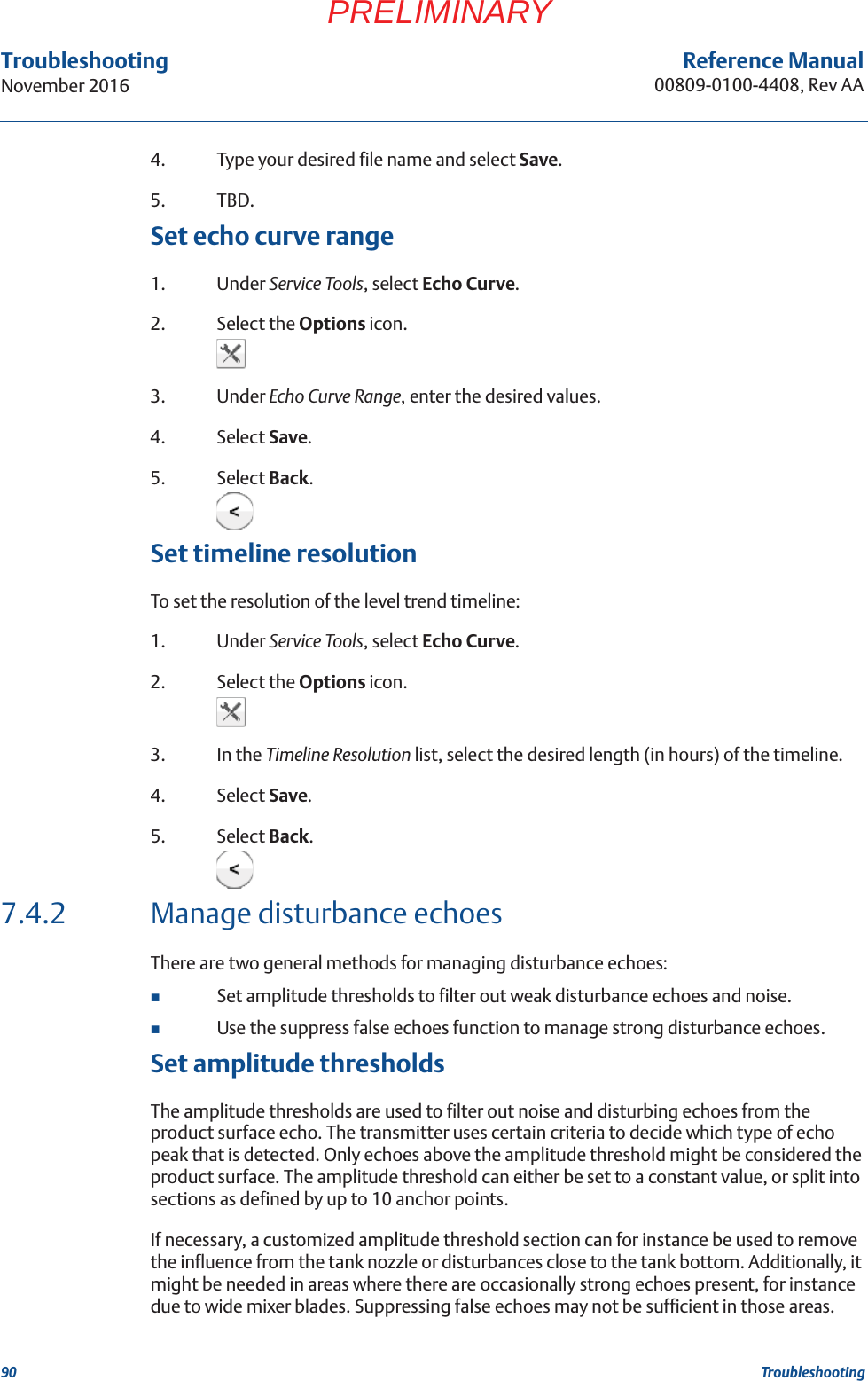 90Reference Manual00809-0100-4408, Rev AATroubleshootingNovember 2016TroubleshootingPRELIMINARY4. Type your desired file name and select Save.5. TBD. Set echo curve range1. Under Service Tools, select Echo Curve.2. Select the Options icon.3. Under Echo Curve Range, enter the desired values.4. Select Save.5. Select Back.Set timeline resolutionTo set the resolution of the level trend timeline: 1. Under Service Tools, select Echo Curve.2. Select the Options icon.3. In the Timeline Resolution list, select the desired length (in hours) of the timeline.4. Select Save.5. Select Back.7.4.2 Manage disturbance echoesThere are two general methods for managing disturbance echoes:Set amplitude thresholds to filter out weak disturbance echoes and noise.Use the suppress false echoes function to manage strong disturbance echoes.Set amplitude thresholdsThe amplitude thresholds are used to filter out noise and disturbing echoes from the product surface echo. The transmitter uses certain criteria to decide which type of echo peak that is detected. Only echoes above the amplitude threshold might be considered the product surface. The amplitude threshold can either be set to a constant value, or split into sections as defined by up to 10 anchor points.If necessary, a customized amplitude threshold section can for instance be used to remove the influence from the tank nozzle or disturbances close to the tank bottom. Additionally, it might be needed in areas where there are occasionally strong echoes present, for instance due to wide mixer blades. Suppressing false echoes may not be sufficient in those areas.