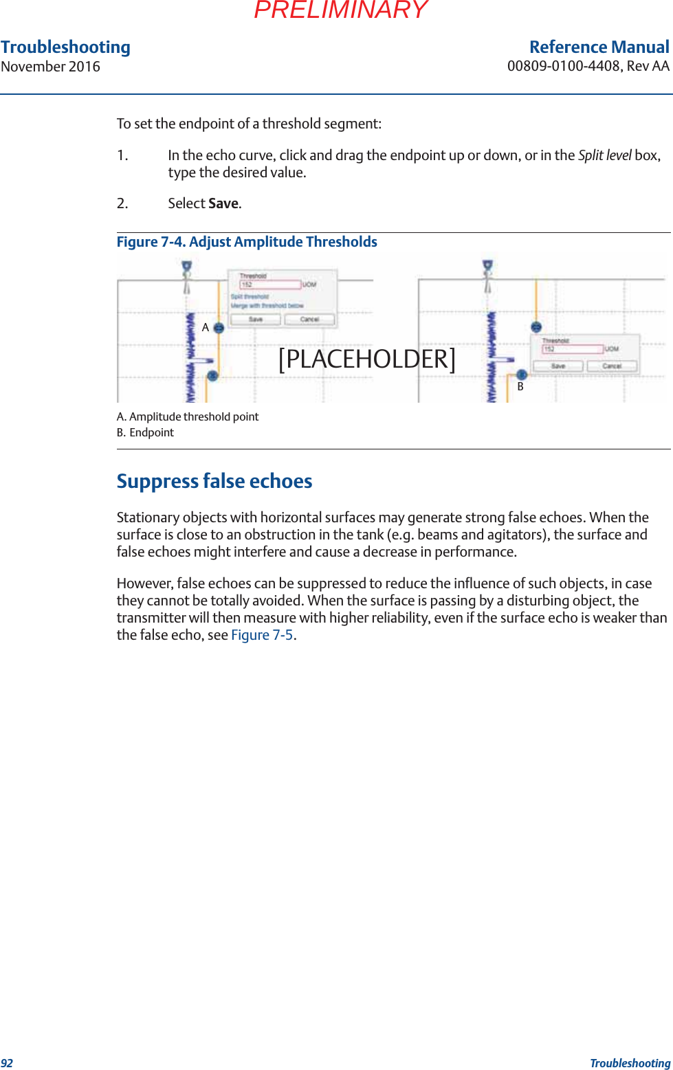 92Reference Manual00809-0100-4408, Rev AATroubleshootingNovember 2016TroubleshootingPRELIMINARYTo set the endpoint of a threshold segment:1. In the echo curve, click and drag the endpoint up or down, or in the Split level box, type the desired value.2. Select Save.Figure 7-4. Adjust Amplitude ThresholdsA. Amplitude threshold pointB. EndpointSuppress false echoesStationary objects with horizontal surfaces may generate strong false echoes. When the surface is close to an obstruction in the tank (e.g. beams and agitators), the surface and false echoes might interfere and cause a decrease in performance.However, false echoes can be suppressed to reduce the influence of such objects, in case they cannot be totally avoided. When the surface is passing by a disturbing object, the transmitter will then measure with higher reliability, even if the surface echo is weaker than the false echo, see Figure 7-5.AB[PLACEHOLDER]