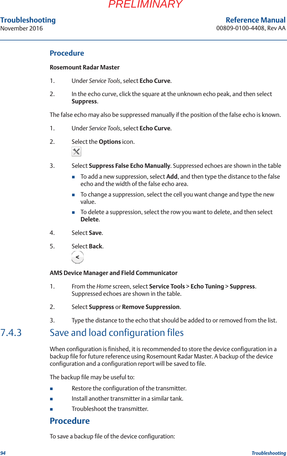 94Reference Manual00809-0100-4408, Rev AATroubleshootingNovember 2016TroubleshootingPRELIMINARYProcedureRosemount Radar Master1. Under Service Tools, select Echo Curve.2. In the echo curve, click the square at the unknown echo peak, and then select Suppress.The false echo may also be suppressed manually if the position of the false echo is known.1. Under Service Tools, select Echo Curve.2. Select the Options icon.3. Select Suppress False Echo Manually. Suppressed echoes are shown in the tableTo add a new suppression, select Add, and then type the distance to the false echo and the width of the false echo area.To change a suppression, select the cell you want change and type the new value.To delete a suppression, select the row you want to delete, and then select Delete.4. Select Save.5. Select Back.AMS Device Manager and Field Communicator1. From the Home screen, select Service Tools &gt; Echo Tuning &gt; Suppress. Suppressed echoes are shown in the table.2. Select Suppress or Remove Suppression.3. Type the distance to the echo that should be added to or removed from the list.7.4.3 Save and load configuration filesWhen configuration is finished, it is recommended to store the device configuration in a backup file for future reference using Rosemount Radar Master. A backup of the device configuration and a configuration report will be saved to file.The backup file may be useful to:Restore the configuration of the transmitter.Install another transmitter in a similar tank.Troubleshoot the transmitter.ProcedureTo save a backup file of the device configuration: