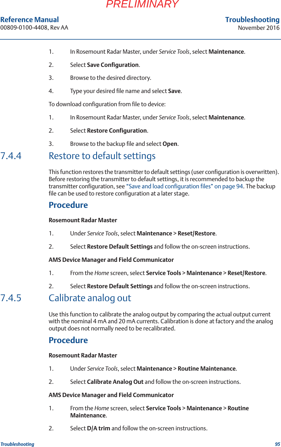 95Reference Manual 00809-0100-4408, Rev AATroubleshootingNovember 2016TroubleshootingPRELIMINARY1. In Rosemount Radar Master, under Service Tools, select Maintenance.2. Select Save Configuration.3. Browse to the desired directory.4. Type your desired file name and select Save.To download configuration from file to device:1. In Rosemount Radar Master, under Service Tools, select Maintenance.2. Select Restore Configuration.3. Browse to the backup file and select Open.7.4.4 Restore to default settingsThis function restores the transmitter to default settings (user configuration is overwritten). Before restoring the transmitter to default settings, it is recommended to backup the transmitter configuration, see “Save and load configuration files” on page 94. The backup file can be used to restore configuration at a later stage.ProcedureRosemount Radar Master1. Under Service Tools, select Maintenance &gt; Reset/Restore.2. Select Restore Default Settings and follow the on-screen instructions.AMS Device Manager and Field Communicator1. From the Home screen, select Service Tools &gt; Maintenance &gt; Reset/Restore.2. Select Restore Default Settings and follow the on-screen instructions.7.4.5 Calibrate analog outUse this function to calibrate the analog output by comparing the actual output current with the nominal 4 mA and 20 mA currents. Calibration is done at factory and the analog output does not normally need to be recalibrated.ProcedureRosemount Radar Master1. Under Service Tools, select Maintenance &gt; Routine Maintenance.2. Select Calibrate Analog Out and follow the on-screen instructions.AMS Device Manager and Field Communicator1. From the Home screen, select Service Tools &gt; Maintenance &gt; Routine Maintenance.2. Select D/A trim and follow the on-screen instructions.