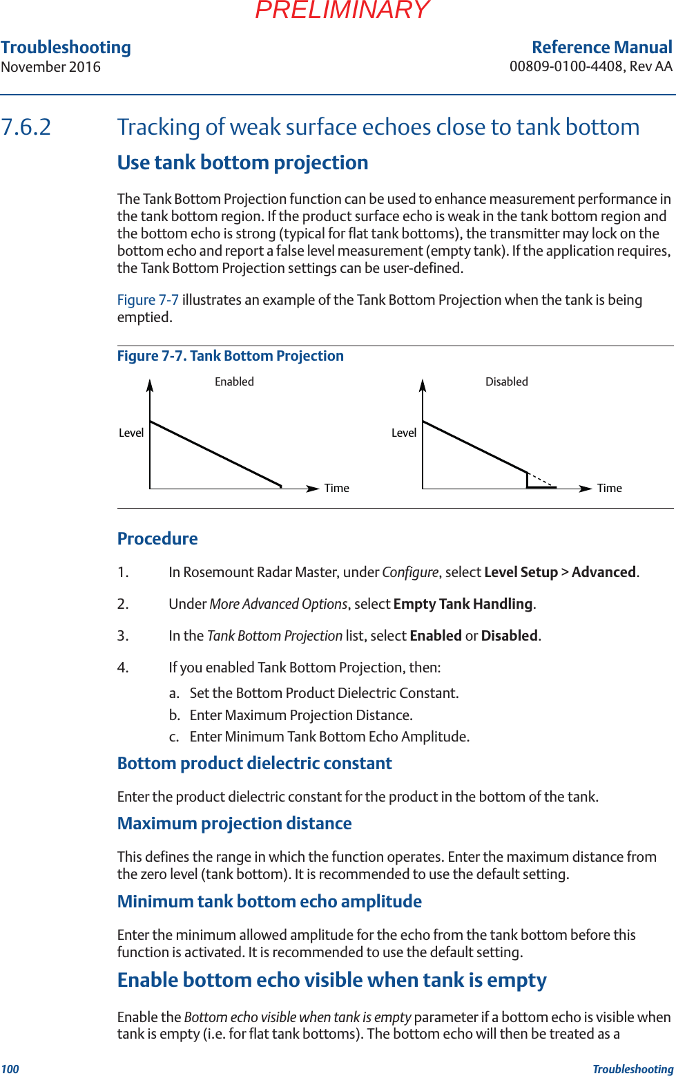 100Reference Manual00809-0100-4408, Rev AATroubleshootingNovember 2016TroubleshootingPRELIMINARY7.6.2 Tracking of weak surface echoes close to tank bottomUse tank bottom projectionThe Tank Bottom Projection function can be used to enhance measurement performance in the tank bottom region. If the product surface echo is weak in the tank bottom region and the bottom echo is strong (typical for flat tank bottoms), the transmitter may lock on the bottom echo and report a false level measurement (empty tank). If the application requires, the Tank Bottom Projection settings can be user-defined. Figure 7-7 illustrates an example of the Tank Bottom Projection when the tank is being emptied. Figure 7-7. Tank Bottom ProjectionProcedure1. In Rosemount Radar Master, under Configure, select Level Setup &gt; Advanced. 2. Under More Advanced Options, select Empty Tank Handling.3. In the Tank Bottom Projection list, select Enabled or Disabled.4. If you enabled Tank Bottom Projection, then:a. Set the Bottom Product Dielectric Constant.b. Enter Maximum Projection Distance.c. Enter Minimum Tank Bottom Echo Amplitude.Bottom product dielectric constantEnter the product dielectric constant for the product in the bottom of the tank.Maximum projection distanceThis defines the range in which the function operates. Enter the maximum distance from the zero level (tank bottom). It is recommended to use the default setting.Minimum tank bottom echo amplitudeEnter the minimum allowed amplitude for the echo from the tank bottom before this function is activated. It is recommended to use the default setting.Enable bottom echo visible when tank is emptyEnable the Bottom echo visible when tank is empty parameter if a bottom echo is visible when tank is empty (i.e. for flat tank bottoms). The bottom echo will then be treated as a TimeLevel LevelTimeEnabled Disabled