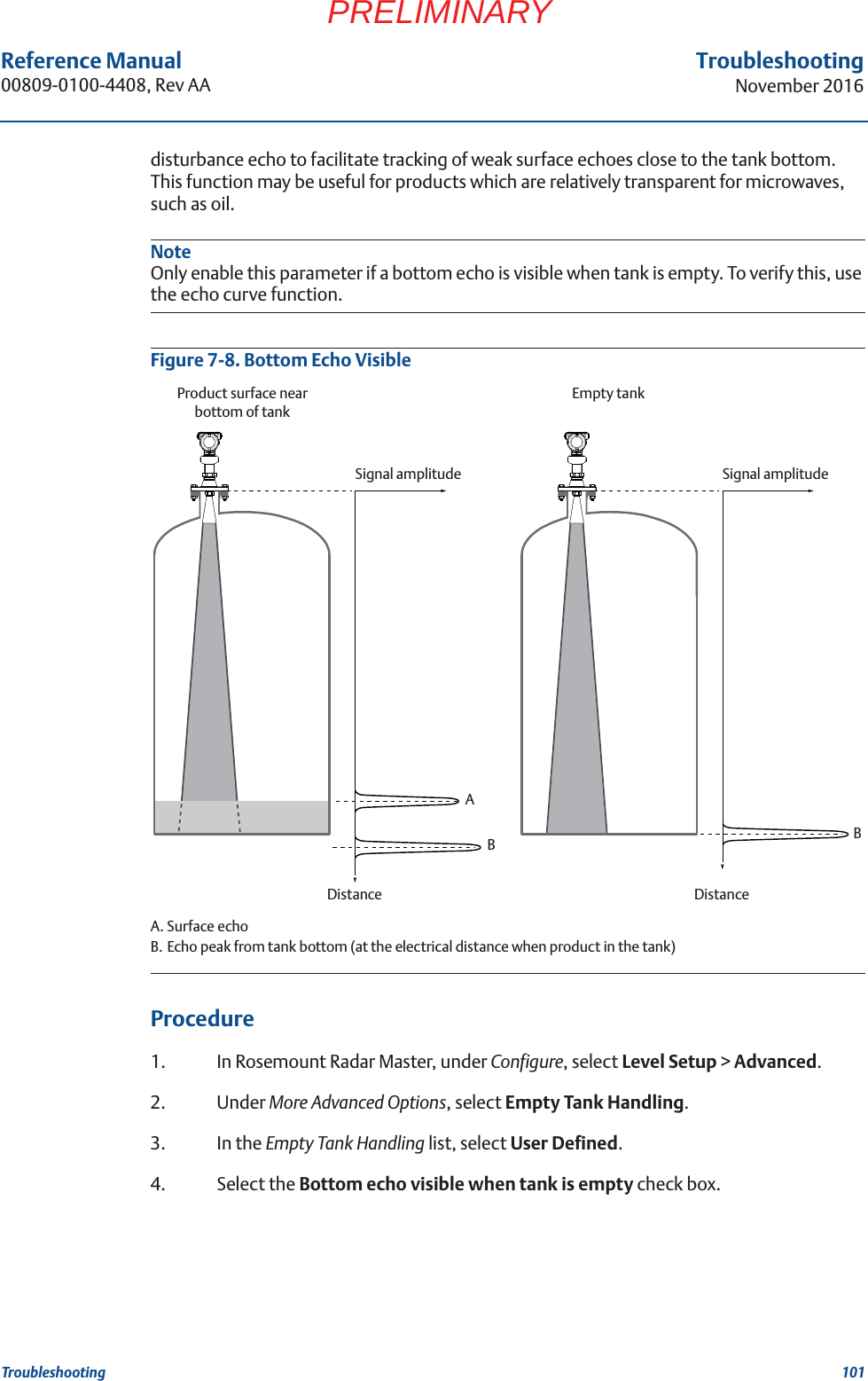 101Reference Manual 00809-0100-4408, Rev AATroubleshootingNovember 2016TroubleshootingPRELIMINARYdisturbance echo to facilitate tracking of weak surface echoes close to the tank bottom. This function may be useful for products which are relatively transparent for microwaves, such as oil.NoteOnly enable this parameter if a bottom echo is visible when tank is empty. To verify this, use the echo curve function.Figure 7-8. Bottom Echo Visible A. Surface echoB. Echo peak from tank bottom (at the electrical distance when product in the tank) Procedure1. In Rosemount Radar Master, under Configure, select Level Setup &gt; Advanced.2. Under More Advanced Options, select Empty Tank Handling. 3. In the Empty Tank Handling list, select User Defined. 4. Select the Bottom echo visible when tank is empty check box.DistanceSignal amplitudeABDistanceSignal amplitudeBEmpty tankProduct surface near bottom of tank