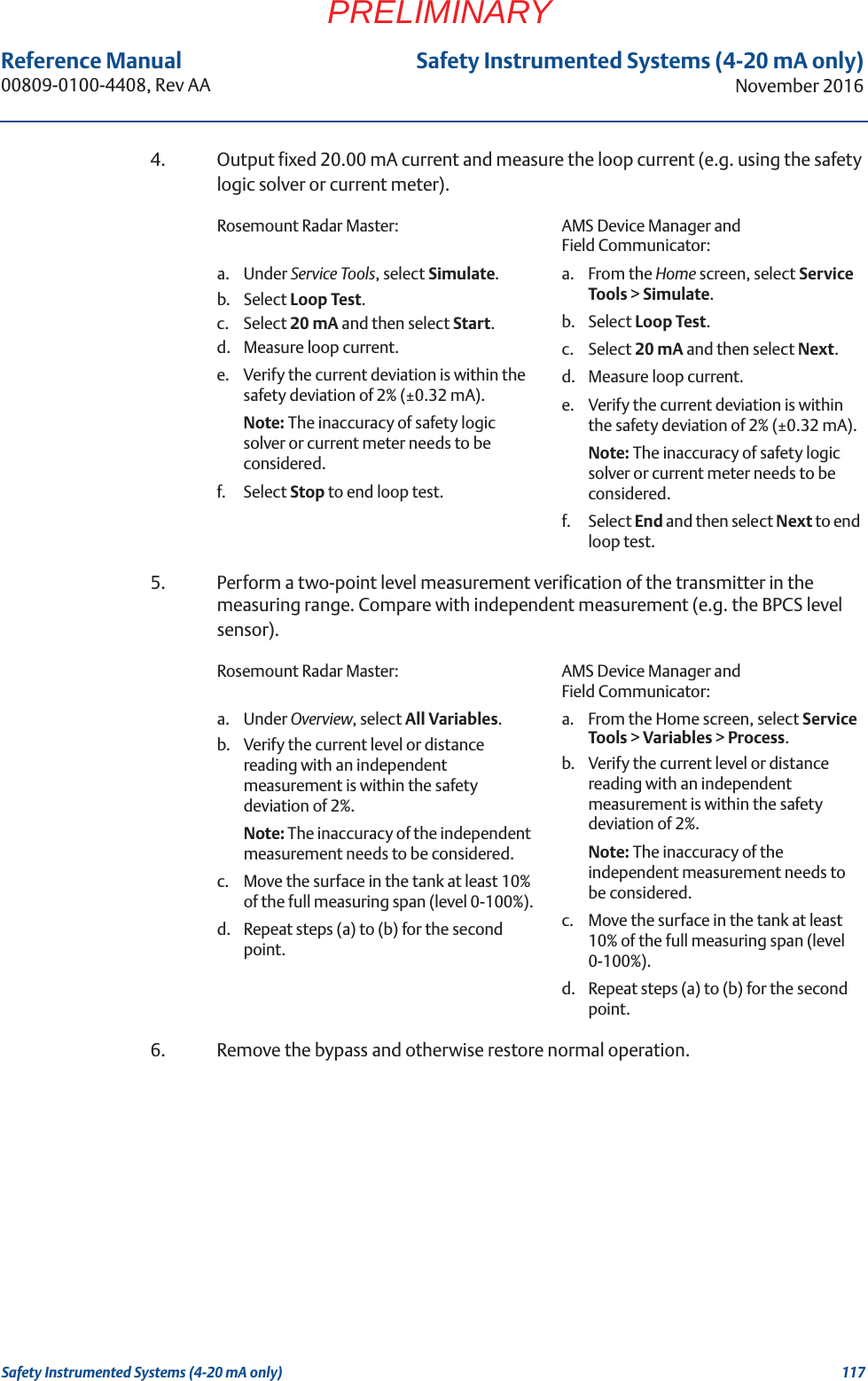 117Reference Manual 00809-0100-4408, Rev AASafety Instrumented Systems (4-20 mA only)November 2016Safety Instrumented Systems (4-20 mA only)PRELIMINARY4. Output fixed 20.00 mA current and measure the loop current (e.g. using the safety logic solver or current meter).5. Perform a two-point level measurement verification of the transmitter in the measuring range. Compare with independent measurement (e.g. the BPCS level sensor).6. Remove the bypass and otherwise restore normal operation.Rosemount Radar Master: AMS Device Manager and Field Communicator:a. Under Service Tools, select Simulate.b. Select Loop Test.c. Select 20 mA and then select Start.d. Measure loop current. e. Verify the current deviation is within the safety deviation of 2% (±0.32 mA). Note: The inaccuracy of safety logic solver or current meter needs to be considered.f. Select Stop to end loop test.a. From the Home screen, select Service Tools &gt; Simulate.b. Select Loop Test.c. Select 20 mA and then select Next.d. Measure loop current. e. Verify the current deviation is within the safety deviation of 2% (±0.32 mA). Note: The inaccuracy of safety logic solver or current meter needs to be considered.f. Select End and then select Next to end loop test.Rosemount Radar Master: AMS Device Manager and Field Communicator:a. Under Overview, select All Variables.b. Verify the current level or distance reading with an independent measurement is within the safety deviation of 2%. Note: The inaccuracy of the independent measurement needs to be considered.c. Move the surface in the tank at least 10% of the full measuring span (level 0-100%).d. Repeat steps (a) to (b) for the second point.a. From the Home screen, select Service Tools &gt; Variables &gt; Process.b. Verify the current level or distance reading with an independent measurement is within the safety deviation of 2%. Note: The inaccuracy of the independent measurement needs to be considered.c. Move the surface in the tank at least 10% of the full measuring span (level 0-100%).d. Repeat steps (a) to (b) for the second point.
