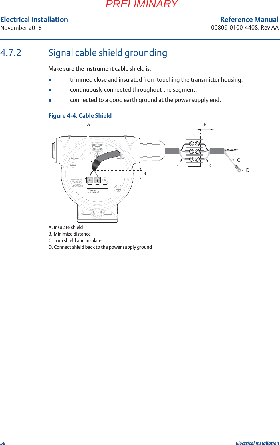 56Reference Manual00809-0100-4408, Rev AAElectrical InstallationNovember 2016Electrical InstallationPRELIMINARY4.7.2 Signal cable shield groundingMake sure the instrument cable shield is: trimmed close and insulated from touching the transmitter housing.continuously connected throughout the segment.connected to a good earth ground at the power supply end.Figure 4-4. Cable ShieldA. Insulate shieldB. Minimize distanceC. Trim shield and insulateD. Connect shield back to the power supply groundBBACCCD