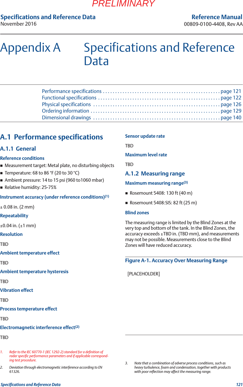 121Specifications and Reference DataSpecifications and Reference DataNovember 2016Reference Manual00809-0100-4408, Rev AAPRELIMINARYAppendix A Specifications and Reference DataPerformance specifications . . . . . . . . . . . . . . . . . . . . . . . . . . . . . . . . . . . . . . . . . . . . . . . . page 121Functional specifications  . . . . . . . . . . . . . . . . . . . . . . . . . . . . . . . . . . . . . . . . . . . . . . . . . . page 122Physical specifications  . . . . . . . . . . . . . . . . . . . . . . . . . . . . . . . . . . . . . . . . . . . . . . . . . . . . page 126Ordering information . . . . . . . . . . . . . . . . . . . . . . . . . . . . . . . . . . . . . . . . . . . . . . . . . . . . . page 129Dimensional drawings  . . . . . . . . . . . . . . . . . . . . . . . . . . . . . . . . . . . . . . . . . . . . . . . . . . . . page 140A.1  Performance specificationsA.1.1  GeneralReference conditionsMeasurement target: Metal plate, no disturbing objectsTemperature: 68 to 86 °F (20 to 30 °C)Ambient pressure: 14 to 15 psi (960 to1060 mbar)Relative humidity: 25-75%Instrument accuracy (under reference conditions)(1)± 0.08 in. (2 mm)Repeatability±0.04 in. (±1 mm)ResolutionTBDAmbient temperature effectTBDAmbient temperature hysteresisTBDVibration effectTBDProcess temperature effectTBDElectromagnetic interference effect(2)TBDSensor update rateTBDMaximum level rateTBDA.1.2  Measuring rangeMaximum measuring range(3)Rosemount 5408: 130 ft (40 m)Rosemount 5408:SIS: 82 ft (25 m)Blind zonesThe measuring range is limited by the Blind Zones at the very top and bottom of the tank. In the Blind Zones, the accuracy exceeds ±TBD in. (TBD mm), and measurements may not be possible. Measurements close to the Blind Zones will have reduced accuracy.Figure A-1. Accuracy Over Measuring Range1. Refer to the IEC 60770-1 (IEC 1292-2) standard for a definition of radar specific performance parameters and if applicable correspond-ing test procedure.2. Deviation through electromagnetic interference according to EN 61326.3. Note that a combination of adverse process conditions, such as heavy turbulence, foam and condensation, together with products with poor reflection may affect the measuring range.[PLACEHOLDER]