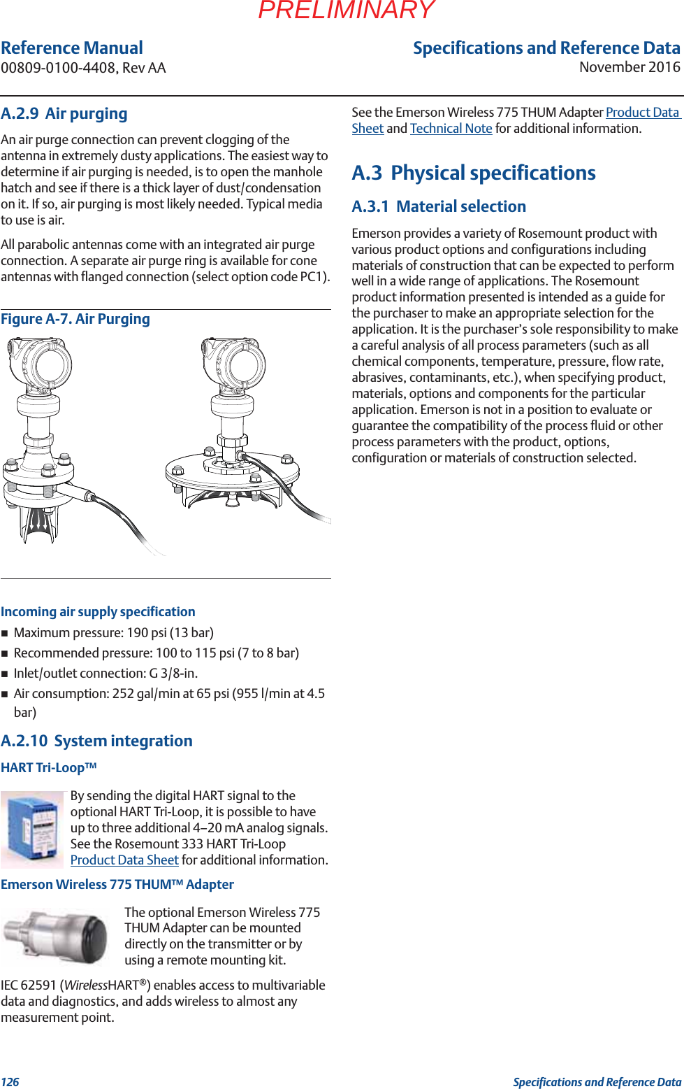 Specifications and Reference DataNovember 2016Reference Manual 00809-0100-4408, Rev AA126 Specifications and Reference DataPRELIMINARYA.2.9  Air purgingAn air purge connection can prevent clogging of the antenna in extremely dusty applications. The easiest way to determine if air purging is needed, is to open the manhole hatch and see if there is a thick layer of dust/condensation on it. If so, air purging is most likely needed. Typical media to use is air.All parabolic antennas come with an integrated air purge connection. A separate air purge ring is available for cone antennas with flanged connection (select option code PC1).Figure A-7. Air PurgingIncoming air supply specificationMaximum pressure: 190 psi (13 bar)Recommended pressure: 100 to 115 psi (7 to 8 bar)Inlet/outlet connection: G 3/8-in.Air consumption: 252 gal/min at 65 psi (955 l/min at 4.5 bar)A.2.10  System integrationHART Tri-Loop™By sending the digital HART signal to the optional HART Tri-Loop, it is possible to have up to three additional 4–20 mA analog signals. See the Rosemount 333 HART Tri-Loop Product Data Sheet for additional information.Emerson Wireless 775 THUM™ AdapterThe optional Emerson Wireless 775 THUM Adapter can be mounted directly on the transmitter or by using a remote mounting kit.IEC 62591 (WirelessHART®) enables access to multivariable data and diagnostics, and adds wireless to almost any measurement point.See the Emerson Wireless 775 THUM Adapter Product Data Sheet and Technical Note for additional information.A.3  Physical specificationsA.3.1  Material selectionEmerson provides a variety of Rosemount product with various product options and configurations including materials of construction that can be expected to perform well in a wide range of applications. The Rosemount product information presented is intended as a guide for the purchaser to make an appropriate selection for the application. It is the purchaser’s sole responsibility to make a careful analysis of all process parameters (such as all chemical components, temperature, pressure, flow rate, abrasives, contaminants, etc.), when specifying product, materials, options and components for the particular application. Emerson is not in a position to evaluate or guarantee the compatibility of the process fluid or other process parameters with the product, options, configuration or materials of construction selected.