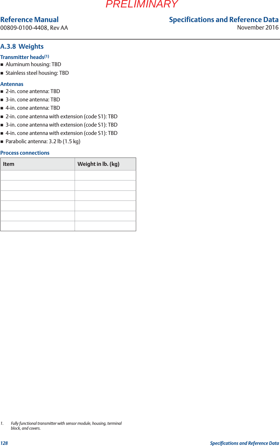 Specifications and Reference DataNovember 2016Reference Manual 00809-0100-4408, Rev AA128 Specifications and Reference DataPRELIMINARYA.3.8  WeightsTransmitter heads(1)Aluminum housing: TBDStainless steel housing: TBDAntennas2-in. cone antenna: TBD3-in. cone antenna: TBD4-in. cone antenna: TBD2-in. cone antenna with extension (code S1): TBD3-in. cone antenna with extension (code S1): TBD4-in. cone antenna with extension (code S1): TBDParabolic antenna: 3.2 lb (1.5 kg)Process connections1. Fully functional transmitter with sensor module, housing, terminal block, and covers.Item Weight in lb. (kg)