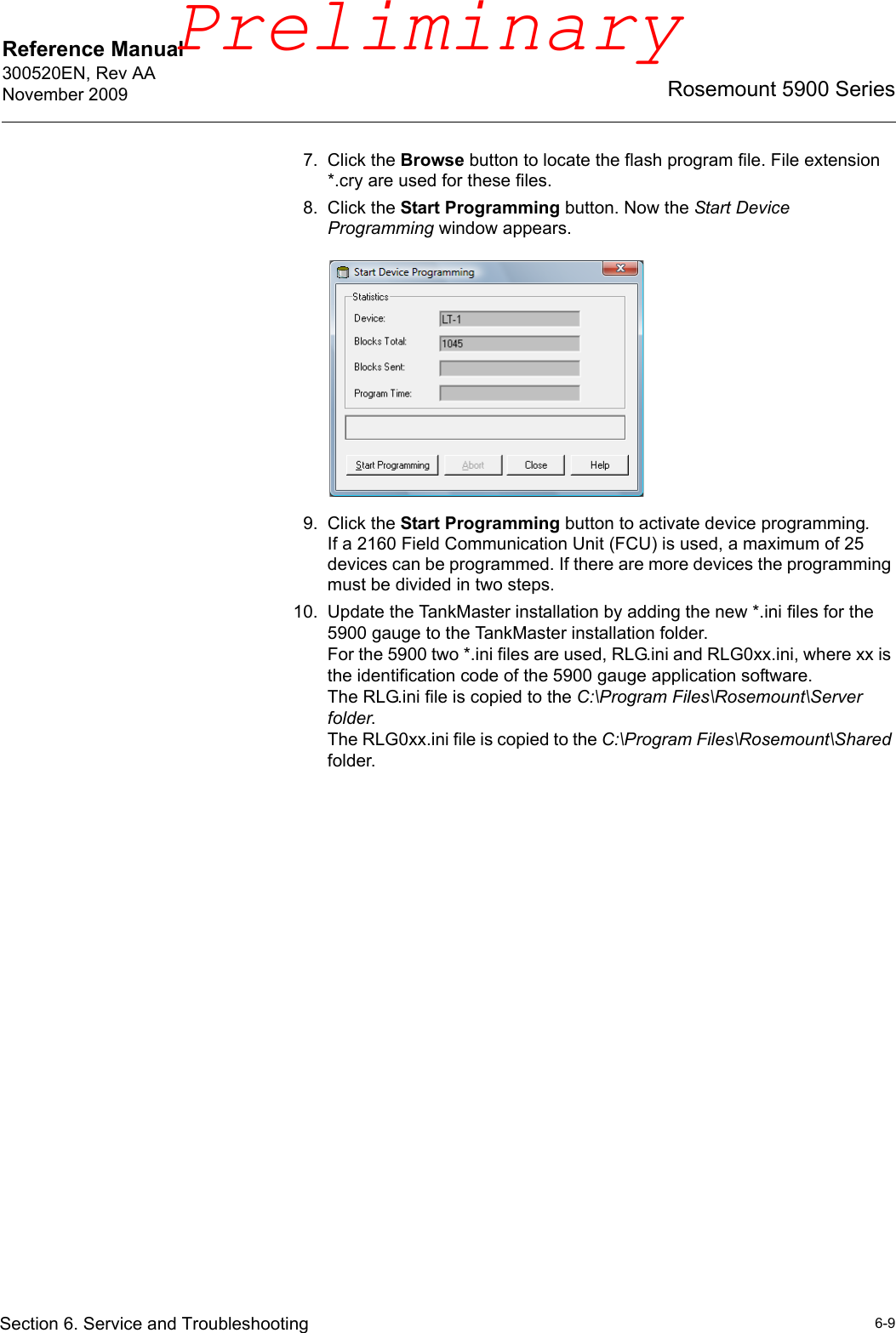 Reference Manual 300520EN, Rev AANovember 20096-9Rosemount 5900 SeriesSection 6. Service and Troubleshooting7. Click the Browse button to locate the flash program file. File extension *.cry are used for these files. 8. Click the Start Programming button. Now the Start Device Programming window appears. 9. Click the Start Programming button to activate device programming.If a 2160 Field Communication Unit (FCU) is used, a maximum of 25 devices can be programmed. If there are more devices the programming must be divided in two steps.10. Update the TankMaster installation by adding the new *.ini files for the 5900 gauge to the TankMaster installation folder. For the 5900 two *.ini files are used, RLG.ini and RLG0xx.ini, where xx is the identification code of the 5900 gauge application software.The RLG.ini file is copied to the C:\Program Files\Rosemount\Server folder.The RLG0xx.ini file is copied to the C:\Program Files\Rosemount\Shared folder.Preliminary