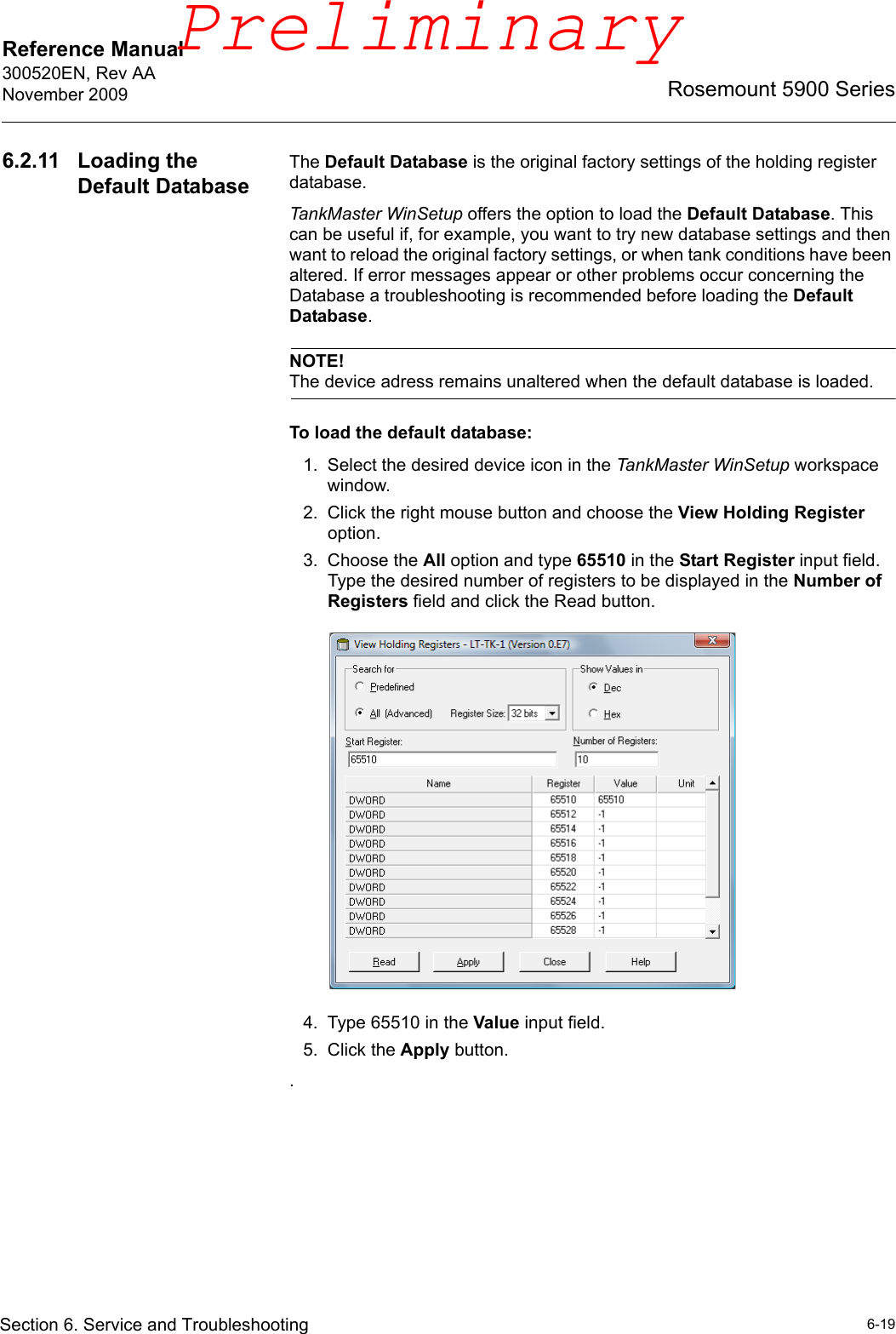 Reference Manual 300520EN, Rev AANovember 20096-19Rosemount 5900 SeriesSection 6. Service and Troubleshooting6.2.11 Loading the Default DatabaseThe Default Database is the original factory settings of the holding register database.TankMaster WinSetup offers the option to load the Default Database. This can be useful if, for example, you want to try new database settings and then want to reload the original factory settings, or when tank conditions have been altered. If error messages appear or other problems occur concerning the Database a troubleshooting is recommended before loading the Default Database.NOTE!The device adress remains unaltered when the default database is loaded.To load the default database:1. Select the desired device icon in the TankMaster WinSetup workspace window.2. Click the right mouse button and choose the View Holding Register option.3. Choose the All option and type 65510 in the Start Register input field. Type the desired number of registers to be displayed in the Number of Registers field and click the Read button.4. Type 65510 in the Value input field.5. Click the Apply button..Preliminary